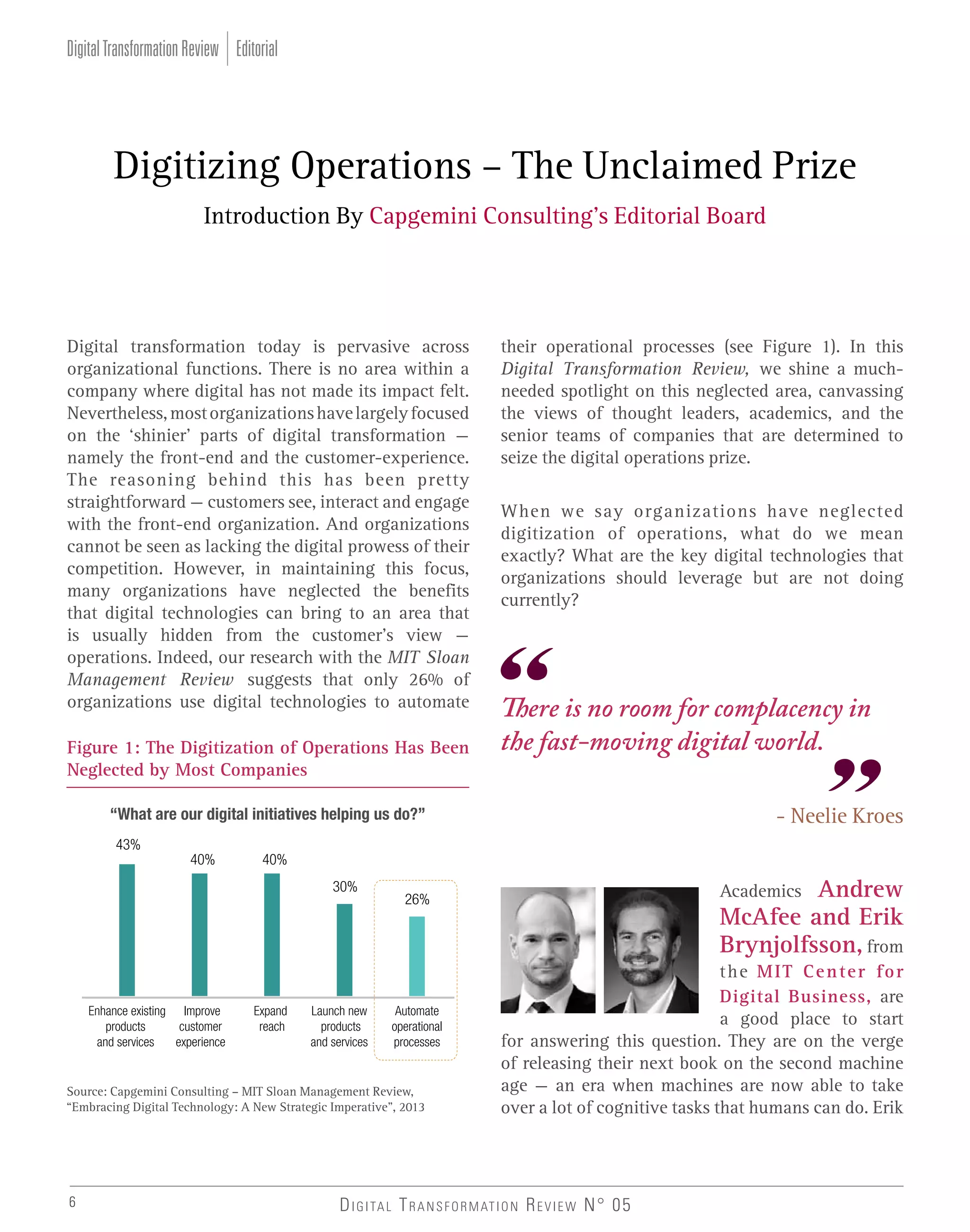 Digital Transformation Review Editorial

Digitizing Operations – The Unclaimed Prize
Introduction By Capgemini Consulting’s Editorial Board

Digital transformation today is pervasive across
organizational functions. There is no area within a
company where digital has not made its impact felt.
Nevertheless, most organizations have largely focused
on the ‘shinier’ parts of digital transformation –
namely the front-end and the customer-experience.
The reasoning behind this has been pretty
straightforward – customers see, interact and engage
with the front-end organization. And organizations
cannot be seen as lacking the digital prowess of their
competition. However, in maintaining this focus,
many organizations have neglected the benefits
that digital technologies can bring to an area that
is usually hidden from the customer’s view –
operations. Indeed, our research with the MIT Sloan
Management Review suggests that only 26% of
organizations use digital technologies to automate
Figure 1: The Digitization of Operations Has Been
Neglected by Most Companies

their operational processes (see Figure 1). In this
Digital Transformation Review, we shine a muchneeded spotlight on this neglected area, canvassing
the views of thought leaders, academics, and the
senior teams of companies that are determined to
seize the digital operations prize.
When we say organizations have neglected
digitization of operations, what do we mean
exactly? What are the key digital technologies that
organizations should leverage but are not doing
currently?

There is no room for complacency in
the fast-moving digital world.
- Neelie Kroes

43%
40%

40%
30%

Enhance existing Improve
products
customer
and services
experience

Expand
reach

Launch new
products
and services

Automate
operational
processes

Source: Capgemini Consulting – MIT Sloan Management Review,
“Embracing Digital Technology: A New Strategic Imperative”, 2013

6

Andrew
McAfee and Erik
Brynjolfsson, from

Academics

26%

the MIT Center for
Digital Business, are
a good place to start
for answering this question. They are on the verge
of releasing their next book on the second machine
age – an era when machines are now able to take
over a lot of cognitive tasks that humans can do. Erik

D I G I TA L T R A N S F O R M AT I O N R E V I E W N° 05

 