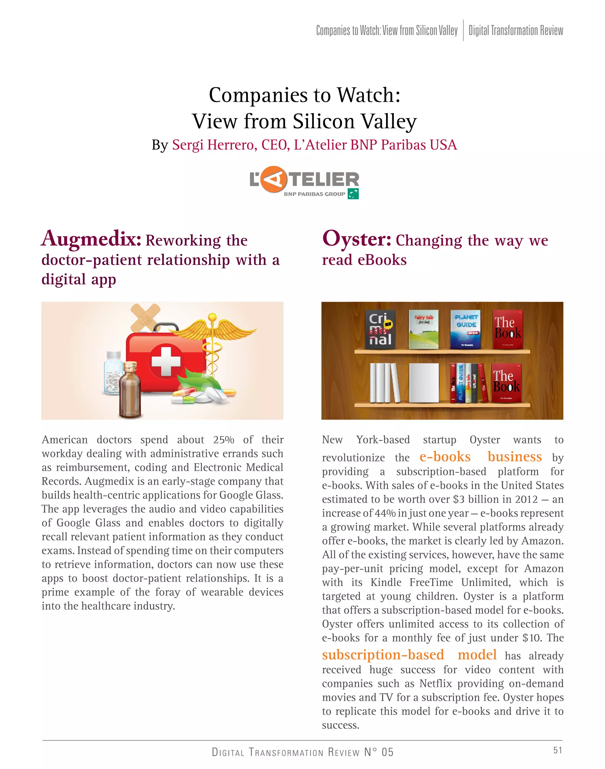 Companies to Watch: View from Silicon Valley Digital Transformation Review

Companies to Watch:
View from Silicon Valley
By Sergi Herrero, CEO, L’Atelier BNP Paribas USA

Augmedix: Reworking the

Oyster: Changing the way we

doctor-patient relationship with a
digital app

read eBooks

American doctors spend about 25% of their
workday dealing with administrative errands such
as reimbursement, coding and Electronic Medical
Records. Augmedix is an early-stage company that
builds health-centric applications for Google Glass.
The app leverages the audio and video capabilities
of Google Glass and enables doctors to digitally
recall relevant patient information as they conduct
exams. Instead of spending time on their computers
to retrieve information, doctors can now use these
apps to boost doctor-patient relationships. It is a
prime example of the foray of wearable devices
into the healthcare industry.

New

York-based

startup

Oyster

wants

to

revolutionize the e-books business by
providing a subscription-based platform for
e-books. With sales of e-books in the United States
estimated to be worth over $3 billion in 2012 — an
increase of 44% in just one year — e-books represent
a growing market. While several platforms already
offer e-books, the market is clearly led by Amazon.
All of the existing services, however, have the same
pay-per-unit pricing model, except for Amazon
with its Kindle FreeTime Unlimited, which is
targeted at young children. Oyster is a platform
that offers a subscription-based model for e-books.
Oyster offers unlimited access to its collection of
e-books for a monthly fee of just under $10. The

subscription-based model has already
received huge success for video content with
companies such as Netflix providing on-demand
movies and TV for a subscription fee. Oyster hopes
to replicate this model for e-books and drive it to
success.
D I G I TA L T R A N S F O R M AT I O N R E V I E W N° 05

51

 