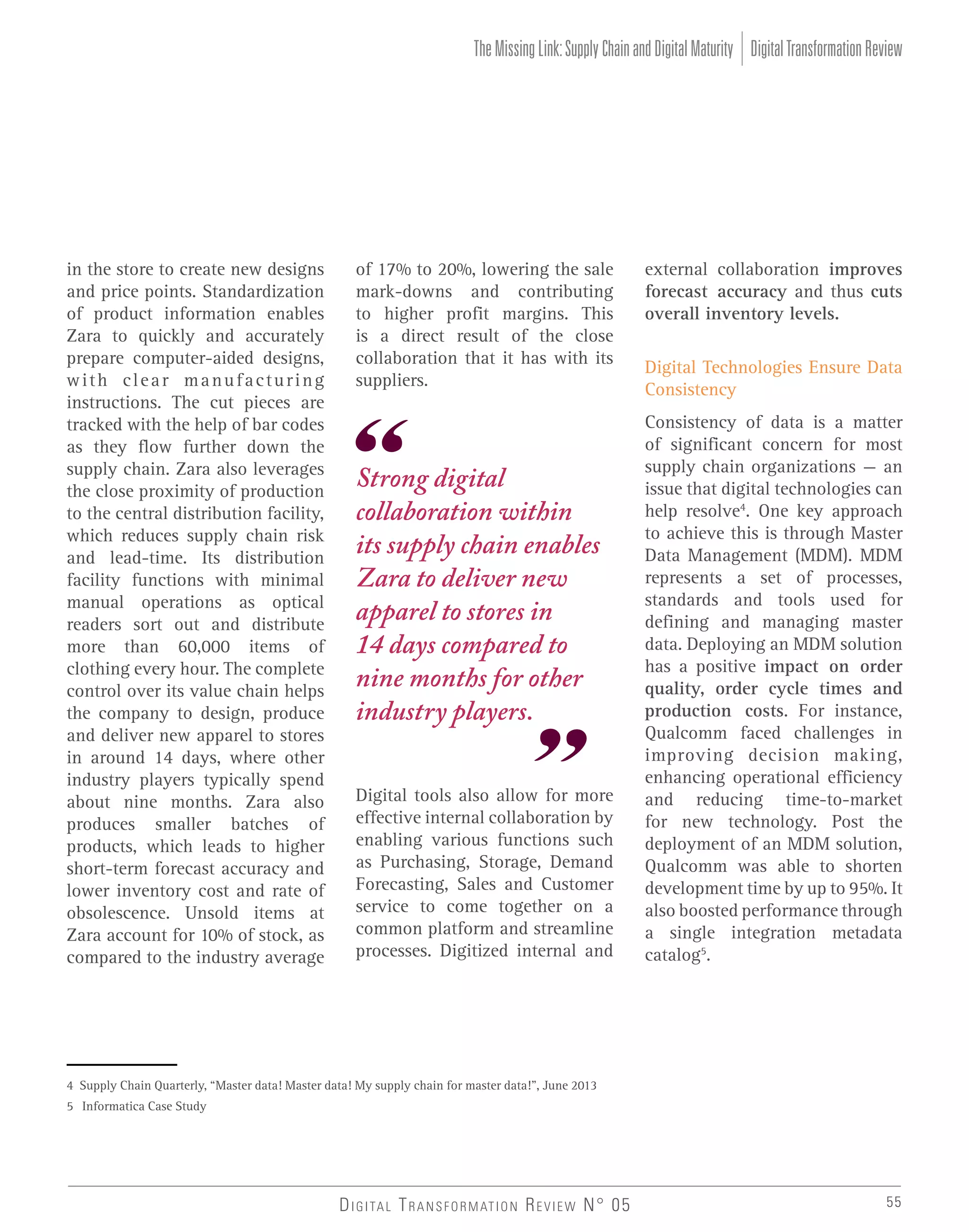 The Missing Link: Supply Chain and Digital Maturity Digital Transformation Review

in the store to create new designs
and price points. Standardization
of product information enables
Zara to quickly and accurately
prepare computer-aided designs,
with clear manufacturing
instructions. The cut pieces are
tracked with the help of bar codes
as they flow further down the
supply chain. Zara also leverages
the close proximity of production
to the central distribution facility,
which reduces supply chain risk
and lead-time. Its distribution
facility functions with minimal
manual operations as optical
readers sort out and distribute
more than 60,000 items of
clothing every hour. The complete
control over its value chain helps
the company to design, produce
and deliver new apparel to stores
in around 14 days, where other
industry players typically spend
about nine months. Zara also
produces smaller batches of
products, which leads to higher
short-term forecast accuracy and
lower inventory cost and rate of
obsolescence. Unsold items at
Zara account for 10% of stock, as
compared to the industry average

of 17% to 20%, lowering the sale
mark-downs and contributing
to higher profit margins. This
is a direct result of the close
collaboration that it has with its
suppliers.

Strong digital
collaboration within
its supply chain enables
Zara to deliver new
apparel to stores in
14 days compared to
nine months for other
industry players.
Digital tools also allow for more
effective internal collaboration by
enabling various functions such
as Purchasing, Storage, Demand
Forecasting, Sales and Customer
service to come together on a
common platform and streamline
processes. Digitized internal and

external collaboration improves
forecast accuracy and thus cuts
overall inventory levels.
Digital Technologies Ensure Data
Consistency
Consistency of data is a matter
of significant concern for most
supply chain organizations – an
issue that digital technologies can
help resolve4. One key approach
to achieve this is through Master
Data Management (MDM). MDM
represents a set of processes,
standards and tools used for
defining and managing master
data. Deploying an MDM solution
has a positive impact on order
quality, order cycle times and
production costs. For instance,
Qualcomm faced challenges in
improving decision making,
enhancing operational efficiency
and reducing time-to-market
for new technology. Post the
deployment of an MDM solution,
Qualcomm was able to shorten
development time by up to 95%. It
also boosted performance through
a single integration metadata
catalog5.

4 Supply Chain Quarterly, “Master data! Master data! My supply chain for master data!”, June 2013
5 Informatica Case Study

D I G I TA L T R A N S F O R M AT I O N R E V I E W N° 05

55

 