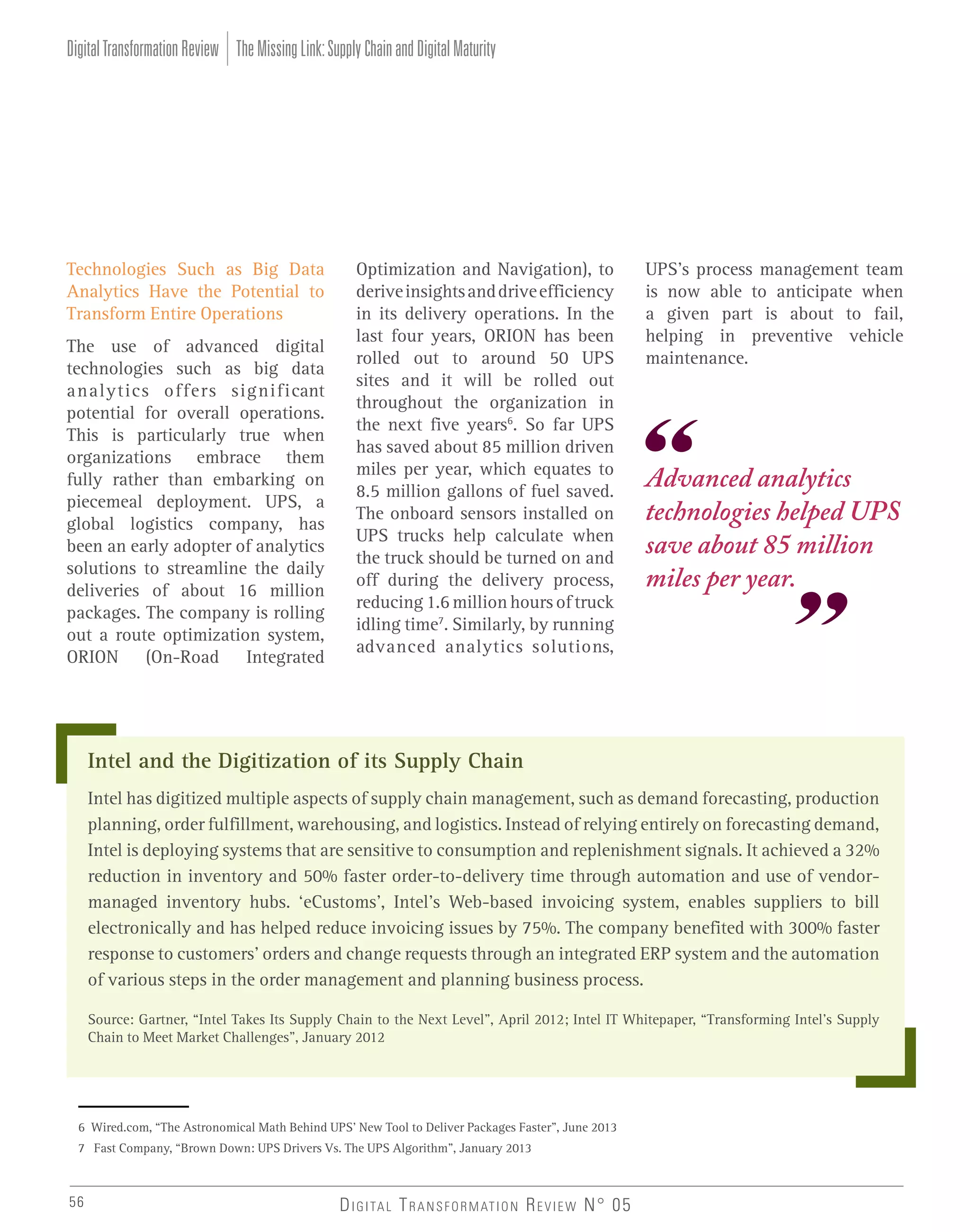 Digital Transformation Review The Missing Link: Supply Chain and Digital Maturity

Technologies Such as Big Data
Analytics Have the Potential to
Transform Entire Operations
The use of advanced digital
technologies such as big data
analytics offers significant
potential for overall operations.
This is particularly true when
organizations embrace them
fully rather than embarking on
piecemeal deployment. UPS, a
global logistics company, has
been an early adopter of analytics
solutions to streamline the daily
deliveries of about 16 million
packages. The company is rolling
out a route optimization system,
ORION (On-Road Integrated

Optimization and Navigation), to
derive insights and drive efficiency
in its delivery operations. In the
last four years, ORION has been
rolled out to around 50 UPS
sites and it will be rolled out
throughout the organization in
the next five years6. So far UPS
has saved about 85 million driven
miles per year, which equates to
8.5 million gallons of fuel saved.
The onboard sensors installed on
UPS trucks help calculate when
the truck should be turned on and
off during the delivery process,
reducing 1.6 million hours of truck
idling time7. Similarly, by running
advanced analytics solutions,

UPS’s process management team
is now able to anticipate when
a given part is about to fail,
helping in preventive vehicle
maintenance.

Advanced analytics
technologies helped UPS
save about 85 million
miles per year.

Intel and the Digitization of its Supply Chain
Intel has digitized multiple aspects of supply chain management, such as demand forecasting, production
planning, order fulfillment, warehousing, and logistics. Instead of relying entirely on forecasting demand,
Intel is deploying systems that are sensitive to consumption and replenishment signals. It achieved a 32%
reduction in inventory and 50% faster order-to-delivery time through automation and use of vendormanaged inventory hubs. ‘eCustoms’, Intel’s Web-based invoicing system, enables suppliers to bill
electronically and has helped reduce invoicing issues by 75%. The company benefited with 300% faster
response to customers’ orders and change requests through an integrated ERP system and the automation
of various steps in the order management and planning business process.
Source: Gartner, “Intel Takes Its Supply Chain to the Next Level”, April 2012; Intel IT Whitepaper, “Transforming Intel’s Supply
Chain to Meet Market Challenges”, January 2012

6 Wired.com, “The Astronomical Math Behind UPS’ New Tool to Deliver Packages Faster”, June 2013
7 Fast Company, “Brown Down: UPS Drivers Vs. The UPS Algorithm”, January 2013

56

D I G I TA L T R A N S F O R M AT I O N R E V I E W N° 05

 