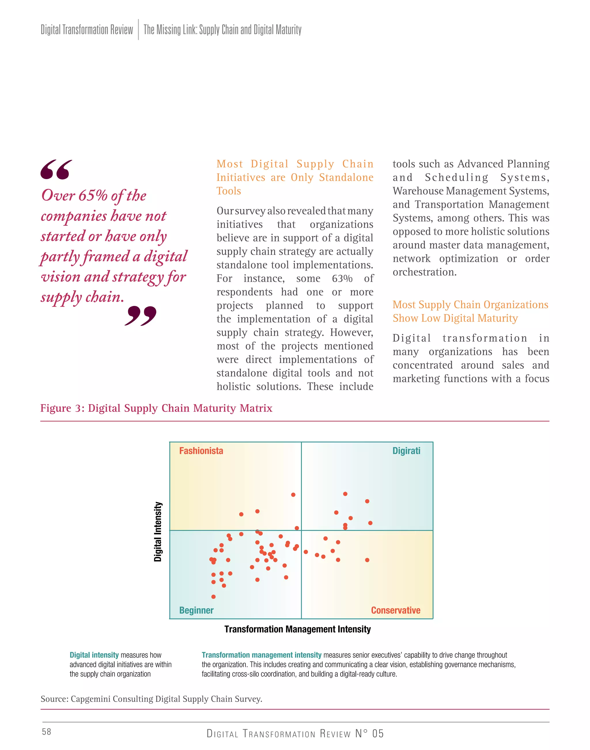 Digital Transformation Review The Missing Link: Supply Chain and Digital Maturity

Most Digital Supply Chain
Initiatives are Only Standalone
Tools

Over 65% of the
companies have not
started or have only
partly framed a digital
vision and strategy for
supply chain.

Our survey also revealed that many
initiatives that organizations
believe are in support of a digital
supply chain strategy are actually
standalone tool implementations.
For instance, some 63% of
respondents had one or more
projects planned to support
the implementation of a digital
supply chain strategy. However,
most of the projects mentioned
were direct implementations of
standalone digital tools and not
holistic solutions. These include

tools such as Advanced Planning
and Scheduling Systems,
Warehouse Management Systems,
and Transportation Management
Systems, among others. This was
opposed to more holistic solutions
around master data management,
network optimization or order
orchestration.
Most Supply Chain Organizations
Show Low Digital Maturity
Digital transformation in
many organizations has been
concentrated around sales and
marketing functions with a focus

Figure 3: Digital Supply Chain Maturity Matrix

Digirati

Digital Intensity

Fashionista

Beginner

Conservative
Transformation Management Intensity

Digital intensity measures how
advanced digital initiatives are within
the supply chain organization

Transformation management intensity measures senior executives’ capability to drive change throughout
the organization. This includes creating and communicating a clear vision, establishing governance mechanisms,
facilitating cross-silo coordination, and building a digital-ready culture.

Source: Capgemini Consulting Digital Supply Chain Survey.
58

D I G I TA L T R A N S F O R M AT I O N R E V I E W N° 05

 