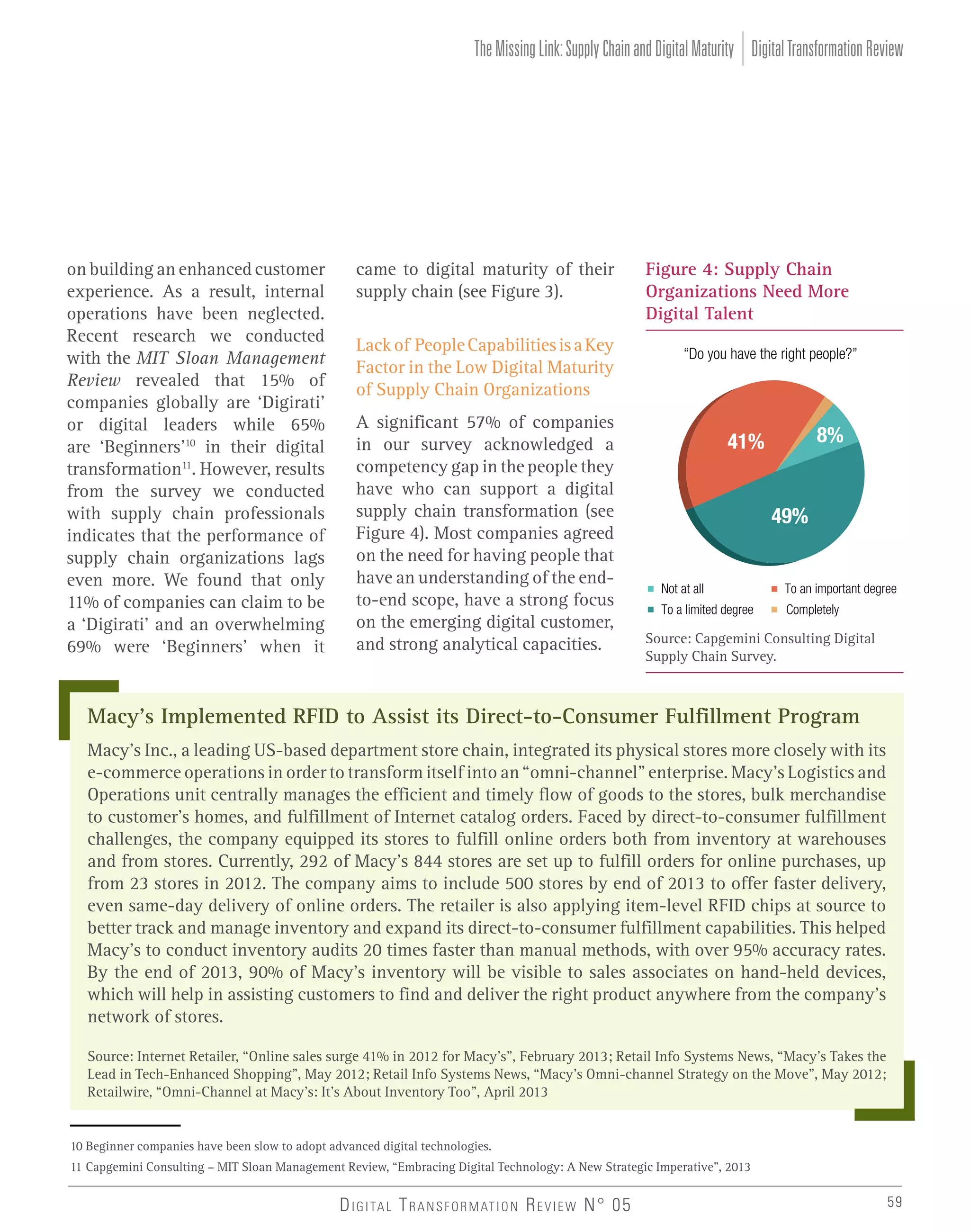 The Missing Link: Supply Chain and Digital Maturity Digital Transformation Review

on building an enhanced customer
experience. As a result, internal
operations have been neglected.
Recent research we conducted
with the MIT Sloan Management
Review revealed that 15% of
companies globally are ‘Digirati’
or digital leaders while 65%
are ‘Beginners’10 in their digital
transformation11. However, results
from the survey we conducted
with supply chain professionals
indicates that the performance of
supply chain organizations lags
even more. We found that only
11% of companies can claim to be
a ‘Digirati’ and an overwhelming
69% were ‘Beginners’ when it

came to digital maturity of their
supply chain (see Figure 3).
Lack of People Capabilities is a Key
Factor in the Low Digital Maturity
of Supply Chain Organizations
A significant 57% of companies
in our survey acknowledged a
competency gap in the people they
have who can support a digital
supply chain transformation (see
Figure 4). Most companies agreed
on the need for having people that
have an understanding of the endto-end scope, have a strong focus
on the emerging digital customer,
and strong analytical capacities.

Figure 4: Supply Chain
Organizations Need More
Digital Talent
“Do you have the right people?”

8%

41%

49%

Not at all

To an important degree

To a limited degree

Completely

Source: Capgemini Consulting Digital
Supply Chain Survey.

Macy’s Implemented RFID to Assist its Direct-to-Consumer Fulfillment Program
Macy’s Inc., a leading US-based department store chain, integrated its physical stores more closely with its
e-commerce operations in order to transform itself into an “omni-channel” enterprise. Macy’s Logistics and
Operations unit centrally manages the efficient and timely flow of goods to the stores, bulk merchandise
to customer’s homes, and fulfillment of Internet catalog orders. Faced by direct-to-consumer fulfillment
challenges, the company equipped its stores to fulfill online orders both from inventory at warehouses
and from stores. Currently, 292 of Macy’s 844 stores are set up to fulfill orders for online purchases, up
from 23 stores in 2012. The company aims to include 500 stores by end of 2013 to offer faster delivery,
even same-day delivery of online orders. The retailer is also applying item-level RFID chips at source to
better track and manage inventory and expand its direct-to-consumer fulfillment capabilities. This helped
Macy’s to conduct inventory audits 20 times faster than manual methods, with over 95% accuracy rates.
By the end of 2013, 90% of Macy’s inventory will be visible to sales associates on hand-held devices,
which will help in assisting customers to find and deliver the right product anywhere from the company’s
network of stores.
Source: Internet Retailer, “Online sales surge 41% in 2012 for Macy’s”, February 2013; Retail Info Systems News, “Macy’s Takes the
Lead in Tech-Enhanced Shopping”, May 2012; Retail Info Systems News, “Macy’s Omni-channel Strategy on the Move”, May 2012;
Retailwire, “Omni-Channel at Macy’s: It’s About Inventory Too”, April 2013

10 Beginner companies have been slow to adopt advanced digital technologies.
11 Capgemini Consulting – MIT Sloan Management Review, “Embracing Digital Technology: A New Strategic Imperative”, 2013

D I G I TA L T R A N S F O R M AT I O N R E V I E W N° 05

59

 