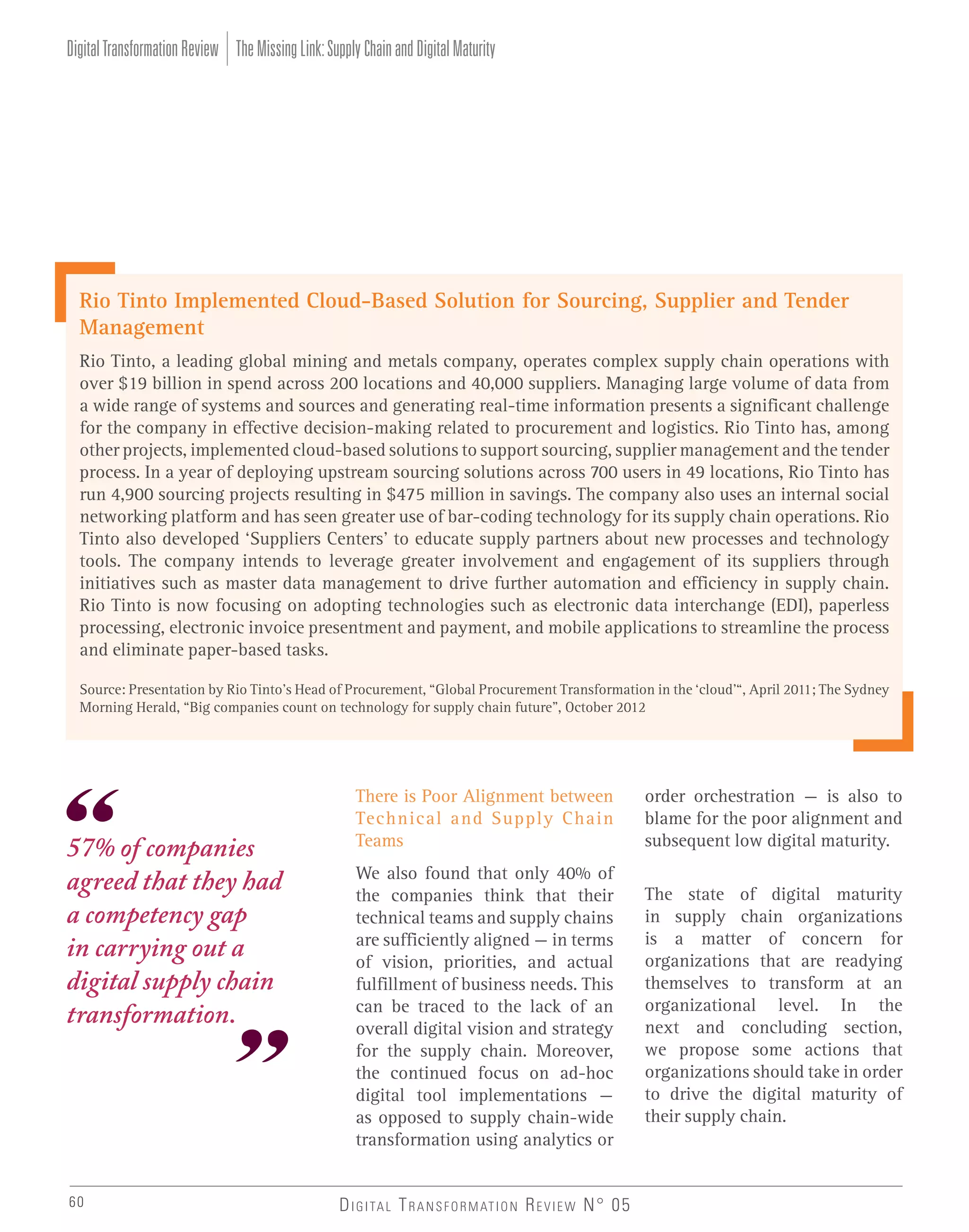 Digital Transformation Review The Missing Link: Supply Chain and Digital Maturity

Rio Tinto Implemented Cloud-Based Solution for Sourcing, Supplier and Tender
Management
Rio Tinto, a leading global mining and metals company, operates complex supply chain operations with
over $19 billion in spend across 200 locations and 40,000 suppliers. Managing large volume of data from
a wide range of systems and sources and generating real-time information presents a significant challenge
for the company in effective decision-making related to procurement and logistics. Rio Tinto has, among
other projects, implemented cloud-based solutions to support sourcing, supplier management and the tender
process. In a year of deploying upstream sourcing solutions across 700 users in 49 locations, Rio Tinto has
run 4,900 sourcing projects resulting in $475 million in savings. The company also uses an internal social
networking platform and has seen greater use of bar-coding technology for its supply chain operations. Rio
Tinto also developed ‘Suppliers Centers’ to educate supply partners about new processes and technology
tools. The company intends to leverage greater involvement and engagement of its suppliers through
initiatives such as master data management to drive further automation and efficiency in supply chain.
Rio Tinto is now focusing on adopting technologies such as electronic data interchange (EDI), paperless
processing, electronic invoice presentment and payment, and mobile applications to streamline the process
and eliminate paper-based tasks.
Source: Presentation by Rio Tinto’s Head of Procurement, “Global Procurement Transformation in the ‘cloud’“, April 2011; The Sydney
Morning Herald, “Big companies count on technology for supply chain future”, October 2012

57% of companies
agreed that they had
a competency gap
in carrying out a
digital supply chain
transformation.

60

There is Poor Alignment between
Technical and Supply Chain
Teams

order orchestration – is also to
blame for the poor alignment and
subsequent low digital maturity.

We also found that only 40% of
the companies think that their
technical teams and supply chains
are sufficiently aligned – in terms
of vision, priorities, and actual
fulfillment of business needs. This
can be traced to the lack of an
overall digital vision and strategy
for the supply chain. Moreover,
the continued focus on ad-hoc
digital tool implementations –
as opposed to supply chain-wide
transformation using analytics or

The state of digital maturity
in supply chain organizations
is a matter of concern for
organizations that are readying
themselves to transform at an
organizational level. In the
next and concluding section,
we propose some actions that
organizations should take in order
to drive the digital maturity of
their supply chain.

D I G I TA L T R A N S F O R M AT I O N R E V I E W N° 05

 