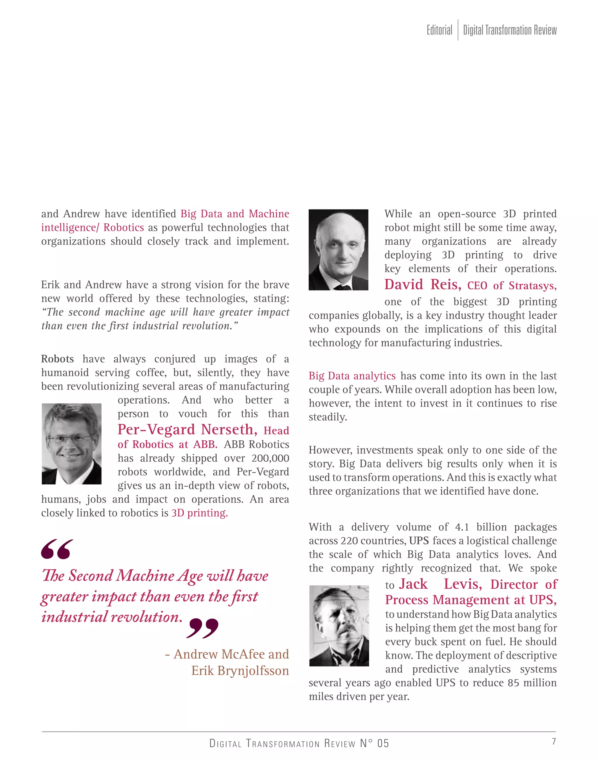 Editorial Digital Transformation Review

and Andrew have identified Big Data and Machine
intelligence/ Robotics as powerful technologies that
organizations should closely track and implement.

Erik and Andrew have a strong vision for the brave
new world offered by these technologies, stating:
“The second machine age will have greater impact
than even the first industrial revolution.”
Robots have always conjured up images of a
humanoid serving coffee, but, silently, they have
been revolutionizing several areas of manufacturing
operations. And who better a
person to vouch for this than
Per-Vegard Nerseth, Head
of Robotics at ABB. ABB Robotics
has already shipped over 200,000
robots worldwide, and Per-Vegard
gives us an in-depth view of robots,
humans, jobs and impact on operations. An area
closely linked to robotics is 3D printing.

The Second Machine Age will have
greater impact than even the first
industrial revolution.
- Andrew McAfee and
Erik Brynjolfsson

While an open-source 3D printed
robot might still be some time away,
many organizations are already
deploying 3D printing to drive
key elements of their operations.
David Reis, CEO of Stratasys,
one of the biggest 3D printing
companies globally, is a key industry thought leader
who expounds on the implications of this digital
technology for manufacturing industries.
Big Data analytics has come into its own in the last
couple of years. While overall adoption has been low,
however, the intent to invest in it continues to rise
steadily.
However, investments speak only to one side of the
story. Big Data delivers big results only when it is
used to transform operations. And this is exactly what
three organizations that we identified have done.
With a delivery volume of 4.1 billion packages
across 220 countries, UPS faces a logistical challenge
the scale of which Big Data analytics loves. And
the company rightly recognized that. We spoke
to Jack Levis, Director of

Process Management at UPS,

to understand how Big Data analytics
is helping them get the most bang for
every buck spent on fuel. He should
know. The deployment of descriptive
and predictive analytics systems
several years ago enabled UPS to reduce 85 million
miles driven per year.

D I G I TA L T R A N S F O R M AT I O N R E V I E W N° 05

7

 