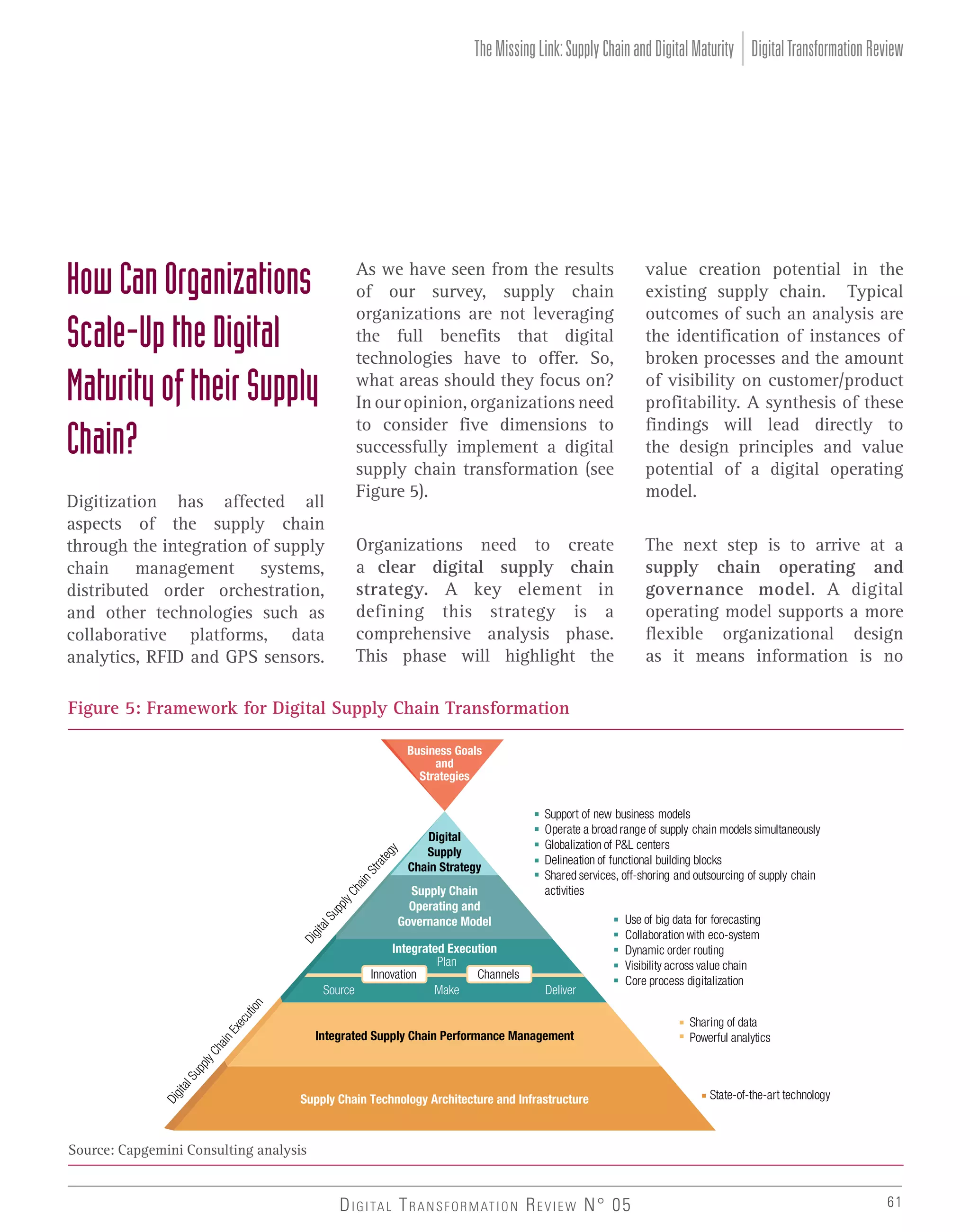 The Missing Link: Supply Chain and Digital Maturity Digital Transformation Review

How Can Organizations
Scale-Up the Digital
Maturity of their Supply
Chain?

As we have seen from the results
of our survey, supply chain
organizations are not leveraging
the full benefits that digital
technologies have to offer. So,
what areas should they focus on?
In our opinion, organizations need
to consider five dimensions to
successfully implement a digital
supply chain transformation (see
Figure 5).
Organizations need to create
a clear digital supply chain
strategy. A key element in
defining this strategy is a
comprehensive analysis phase.
This phase will highlight the

Digitization has affected all
aspects of the supply chain
through the integration of supply
chain management systems,
distributed order orchestration,
and other technologies such as
collaborative platforms, data
analytics, RFID and GPS sensors.

value creation potential in the
existing supply chain. Typical
outcomes of such an analysis are
the identification of instances of
broken processes and the amount
of visibility on customer/product
profitability. A synthesis of these
findings will lead directly to
the design principles and value
potential of a digital operating
model.
The next step is to arrive at a
supply chain operating and
governance model. A digital
operating model supports a more
flexible organizational design
as it means information is no

Figure 5: Framework for Digital Supply Chain Transformation
Business Goals
and
Strategies

Digital
Supply
Chain Strategy

Supply Chain
Operating and
Governance Model

Source

Integrated Execution
Plan
Innovation
Channels
Make

Support of new business models
Operate a broad range of supply chain models simultaneously
Globalization of P&L centers
Delineation of functional building blocks
Shared services, off-shoring and outsourcing of supply chain
activities

Deliver

Use of big data for forecasting
Collaboration with eco-system
Dynamic order routing
Visibility across value chain
Core process digitalization

Integrated Supply Chain Performance Management

Supply Chain Technology Architecture and Infrastructure

Sharing of data
Powerful analytics

State-of-the-art technology

Source: Capgemini Consulting analysis

D I G I TA L T R A N S F O R M AT I O N R E V I E W N° 05

61

 