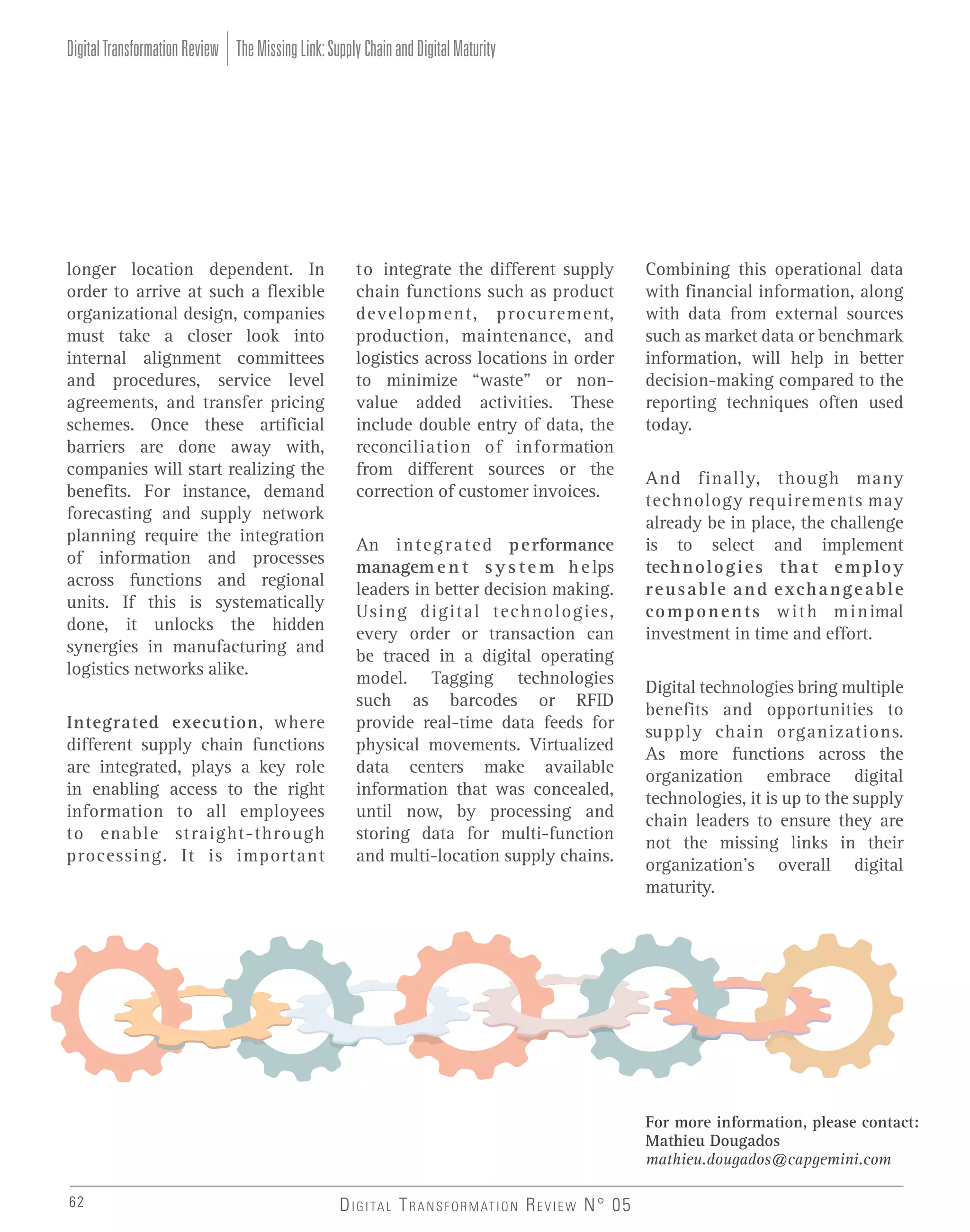 Digital Transformation Review The Missing Link: Supply Chain and Digital Maturity

longer location dependent. In
order to arrive at such a flexible
organizational design, companies
must take a closer look into
internal alignment committees
and procedures, service level
agreements, and transfer pricing
schemes. Once these artificial
barriers are done away with,
companies will start realizing the
benefits. For instance, demand
forecasting and supply network
planning require the integration
of information and processes
across functions and regional
units. If this is systematically
done, it unlocks the hidden
synergies in manufacturing and
logistics networks alike.
Integrated execution, where
different supply chain functions
are integrated, plays a key role
in enabling access to the right
information to all employees
to enable straight-through
processing. It is important

to integrate the different supply
chain functions such as product
development, procurement,
production, maintenance, and
logistics across locations in order
to minimize “waste” or nonvalue added activities. These
include double entry of data, the
reconciliation of information
from different sources or the
correction of customer invoices.
An i n t e g r a t e d p e rformance
managem e n t s y s t e m h e lps
leaders in better decision making.
Using digital technologies,
every order or transaction can
be traced in a digital operating
model. Tagging technologies
such as barcodes or RFID
provide real-time data feeds for
physical movements. Virtualized
data centers make available
information that was concealed,
until now, by processing and
storing data for multi-function
and multi-location supply chains.

Combining this operational data
with financial information, along
with data from external sources
such as market data or benchmark
information, will help in better
decision-making compared to the
reporting techniques often used
today.
And finally, though many
technology requirements may
already be in place, the challenge
is to select and implement
tec h n o l o g i e s t h a t e m p l o y
r e u s a b l e a n d e xc h a n g e a b l e
c o m p o n e n t s w i t h m i n imal
investment in time and effort.
Digital technologies bring multiple
benefits and opportunities to
supply chain organizations.
As more functions across the
organization embrace digital
technologies, it is up to the supply
chain leaders to ensure they are
not the missing links in their
organization’s overall digital
maturity.

For more information, please contact:
Mathieu Dougados
mathieu.dougados@capgemini.com
62

D I G I TA L T R A N S F O R M AT I O N R E V I E W N° 05

 