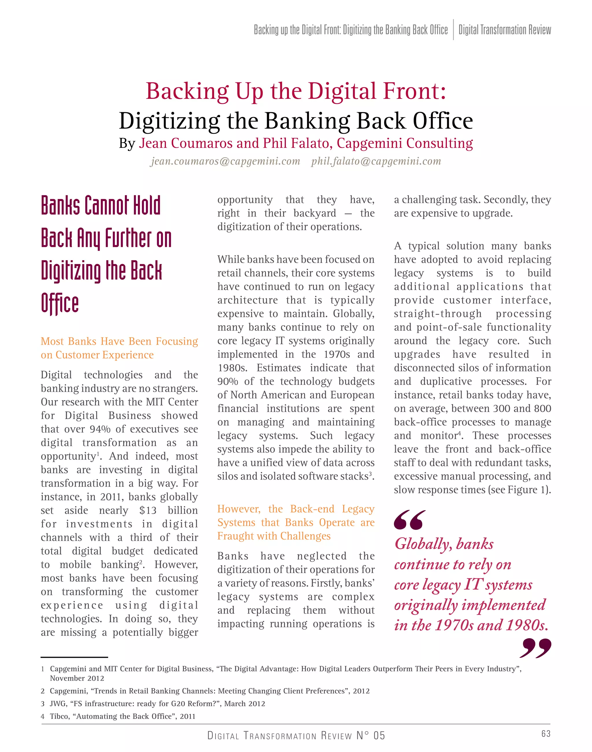 Backing up the Digital Front: Digitizing the Banking Back Office Digital Transformation Review

Backing Up the Digital Front:
Digitizing the Banking Back Office
By Jean Coumaros and Phil Falato, Capgemini Consulting
jean.coumaros@capgemini.com phil.falato@capgemini.com

Banks Cannot Hold
Back Any Further on
Digitizing the Back
Ofﬁce
Most Banks Have Been Focusing
on Customer Experience
Digital technologies and the
banking industry are no strangers.
Our research with the MIT Center
for Digital Business showed
that over 94% of executives see
digital transformation as an
opportunity1. And indeed, most
banks are investing in digital
transformation in a big way. For
instance, in 2011, banks globally
set aside nearly $13 billion
for investments in digital
channels with a third of their
total digital budget dedicated
to mobile banking2. However,
most banks have been focusing
on transforming the customer
ex p e r i e n c e u s i n g d i g i t a l
technologies. In doing so, they
are missing a potentially bigger

opportunity that they have,
right in their backyard – the
digitization of their operations.
While banks have been focused on
retail channels, their core systems
have continued to run on legacy
architecture that is typically
expensive to maintain. Globally,
many banks continue to rely on
core legacy IT systems originally
implemented in the 1970s and
1980s. Estimates indicate that
90% of the technology budgets
of North American and European
financial institutions are spent
on managing and maintaining
legacy systems. Such legacy
systems also impede the ability to
have a unified view of data across
silos and isolated software stacks3.
However, the Back-end Legacy
Systems that Banks Operate are
Fraught with Challenges
Banks have neglected the
digitization of their operations for
a variety of reasons. Firstly, banks’
legacy systems are complex
and replacing them without
impacting running operations is

a challenging task. Secondly, they
are expensive to upgrade.
A typical solution many banks
have adopted to avoid replacing
legacy systems is to build
additional applications that
provide customer interface,
straight-through processing
and point-of-sale functionality
around the legacy core. Such
upgrades have resulted in
disconnected silos of information
and duplicative processes. For
instance, retail banks today have,
on average, between 300 and 800
back-office processes to manage
and monitor4. These processes
leave the front and back-office
staff to deal with redundant tasks,
excessive manual processing, and
slow response times (see Figure 1).

Globally, banks
continue to rely on
core legacy IT systems
originally implemented
in the 1970s and 1980s.

1 Capgemini and MIT Center for Digital Business, “The Digital Advantage: How Digital Leaders Outperform Their Peers in Every Industry”,
November 2012
2 Capgemini, “Trends in Retail Banking Channels: Meeting Changing Client Preferences”, 2012
3 JWG, “FS infrastructure: ready for G20 Reform?”, March 2012
4 Tibco, “Automating the Back Office”, 2011

D I G I TA L T R A N S F O R M AT I O N R E V I E W N° 05

63

 