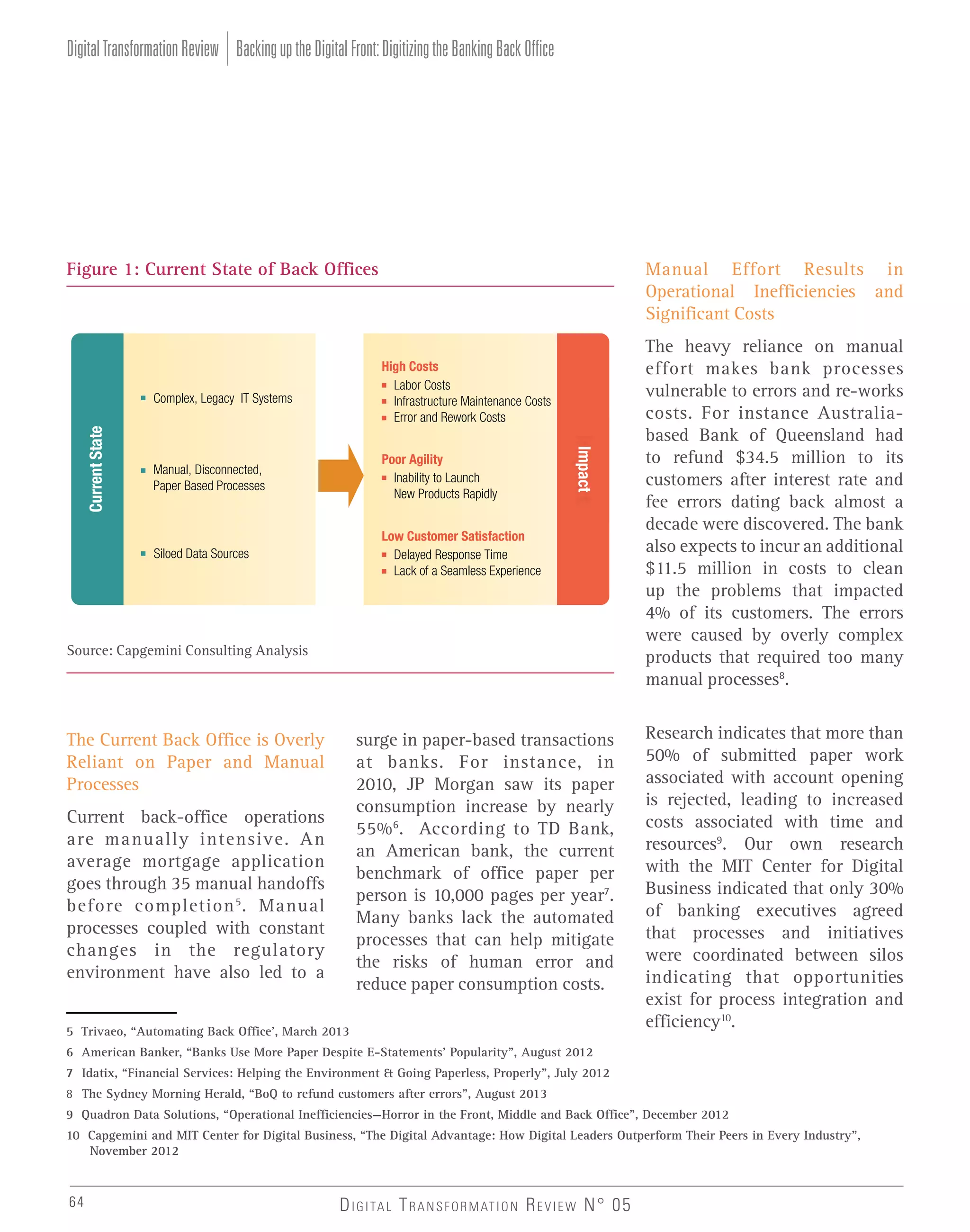 Digital Transformation Review Backing up the Digital Front: Digitizing the Banking Back Office

Figure 1: Current State of Back Offices

Manual Effort Results in
Operational Inefficiencies and
Significant Costs

Poor Agility
Inability to Launch
New Products Rapidly

Siloed Data Sources

Current State

Manual, Disconnected,
Paper Based Processes

Low Customer Satisfaction
Delayed Response Time
Lack of a Seamless Experience

Impact

Complex, Legacy IT Systems

High Costs
Labor Costs
Infrastructure Maintenance Costs
Error and Rework Costs

Source: Capgemini Consulting Analysis

surge in paper-based transactions
at banks. For instance, in
2010, JP Morgan saw its paper
consumption increase by nearly
55% 6. According to TD Bank,
an American bank, the current
benchmark of office paper per
person is 10,000 pages per year7.
Many banks lack the automated
processes that can help mitigate
the risks of human error and
reduce paper consumption costs.

The Current Back Office is Overly
Reliant on Paper and Manual
Processes
Current back-office operations
are manually intensive. An
average mortgage application
goes through 35 manual handoffs
before completion 5 . Manual
processes coupled with constant
changes in the regulatory
environment have also led to a
5 Trivaeo, “Automating Back Office’, March 2013

The heavy reliance on manual
effort makes bank processes
vulnerable to errors and re-works
costs. For instance Australiabased Bank of Queensland had
to refund $34.5 million to its
customers after interest rate and
fee errors dating back almost a
decade were discovered. The bank
also expects to incur an additional
$11.5 million in costs to clean
up the problems that impacted
4% of its customers. The errors
were caused by overly complex
products that required too many
manual processes8.
Research indicates that more than
50% of submitted paper work
associated with account opening
is rejected, leading to increased
costs associated with time and
resources9. Our own research
with the MIT Center for Digital
Business indicated that only 30%
of banking executives agreed
that processes and initiatives
were coordinated between silos
indicating that opportunities
exist for process integration and
efficiency10.

6 American Banker, “Banks Use More Paper Despite E-Statements’ Popularity”, August 2012
7 Idatix, “Financial Services: Helping the Environment & Going Paperless, Properly”, July 2012
8 The Sydney Morning Herald, “BoQ to refund customers after errors”, August 2013
9 Quadron Data Solutions, “Operational Inefficiencies—Horror in the Front, Middle and Back Office”, December 2012
10 Capgemini and MIT Center for Digital Business, “The Digital Advantage: How Digital Leaders Outperform Their Peers in Every Industry”,
November 2012

64

D I G I TA L T R A N S F O R M AT I O N R E V I E W N° 05

 