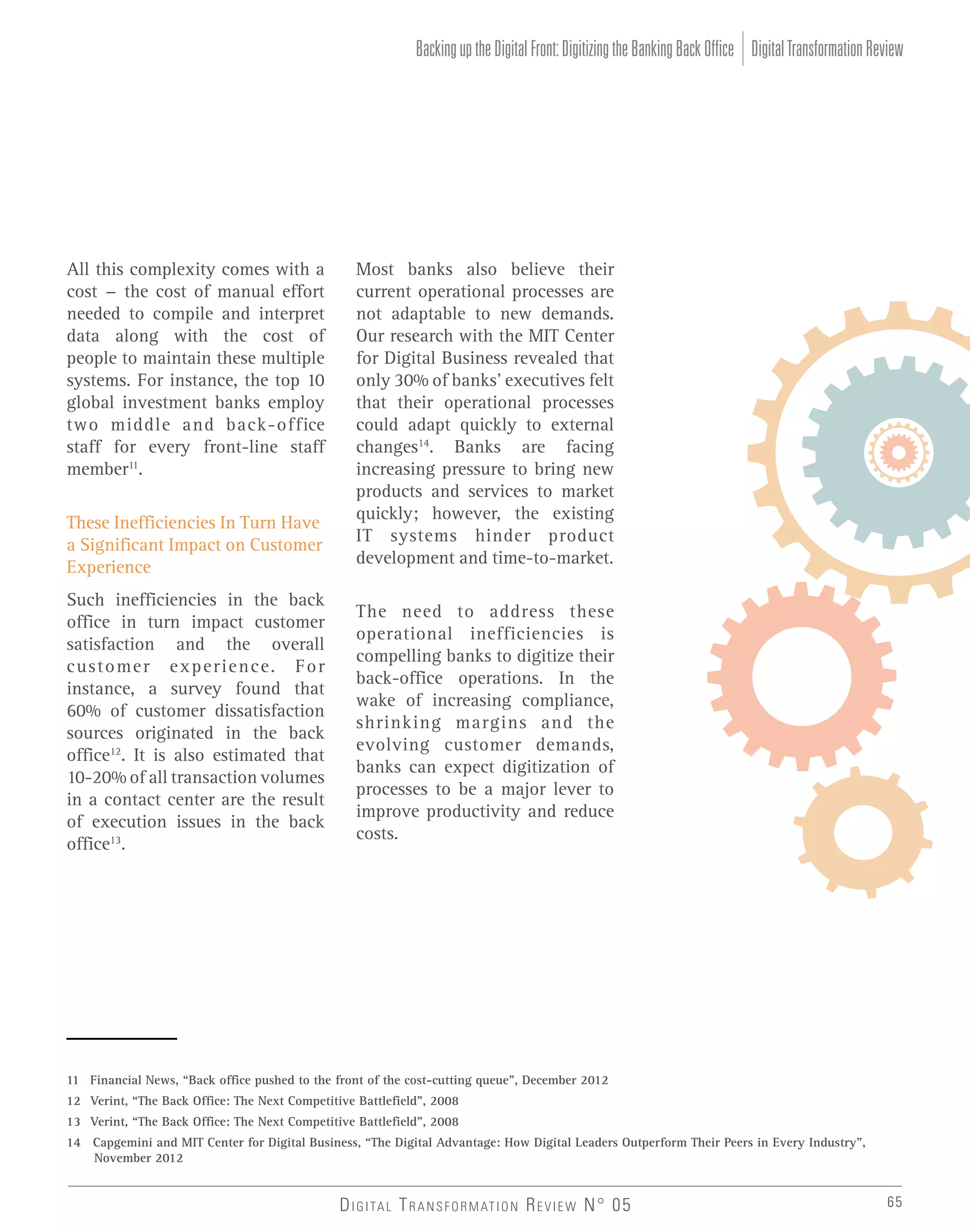 Backing up the Digital Front: Digitizing the Banking Back Office Digital Transformation Review

All this complexity comes with a
cost - the cost of manual effort
needed to compile and interpret
data along with the cost of
people to maintain these multiple
systems. For instance, the top 10
global investment banks employ
two middle and back-office
staff for every front-line staff
member11.
These Inefficiencies In Turn Have
a Significant Impact on Customer
Experience
Such inefficiencies in the back
office in turn impact customer
satisfaction and the overall
customer experience. For
instance, a survey found that
60% of customer dissatisfaction
sources originated in the back
office12. It is also estimated that
10-20% of all transaction volumes
in a contact center are the result
of execution issues in the back
office13.

Most banks also believe their
current operational processes are
not adaptable to new demands.
Our research with the MIT Center
for Digital Business revealed that
only 30% of banks’ executives felt
that their operational processes
could adapt quickly to external
changes14. Banks are facing
increasing pressure to bring new
products and services to market
quickly; however, the existing
IT systems hinder product
development and time-to-market.
The need to address these
operational inefficiencies is
compelling banks to digitize their
back-office operations. In the
wake of increasing compliance,
shrinking margins and the
evolving customer demands,
banks can expect digitization of
processes to be a major lever to
improve productivity and reduce
costs.

11 Financial News, “Back office pushed to the front of the cost-cutting queue”, December 2012
12 Verint, “The Back Office: The Next Competitive Battlefield”, 2008
13 Verint, “The Back Office: The Next Competitive Battlefield”, 2008
14 Capgemini and MIT Center for Digital Business, “The Digital Advantage: How Digital Leaders Outperform Their Peers in Every Industry”,
November 2012

D I G I TA L T R A N S F O R M AT I O N R E V I E W N° 05

65

 