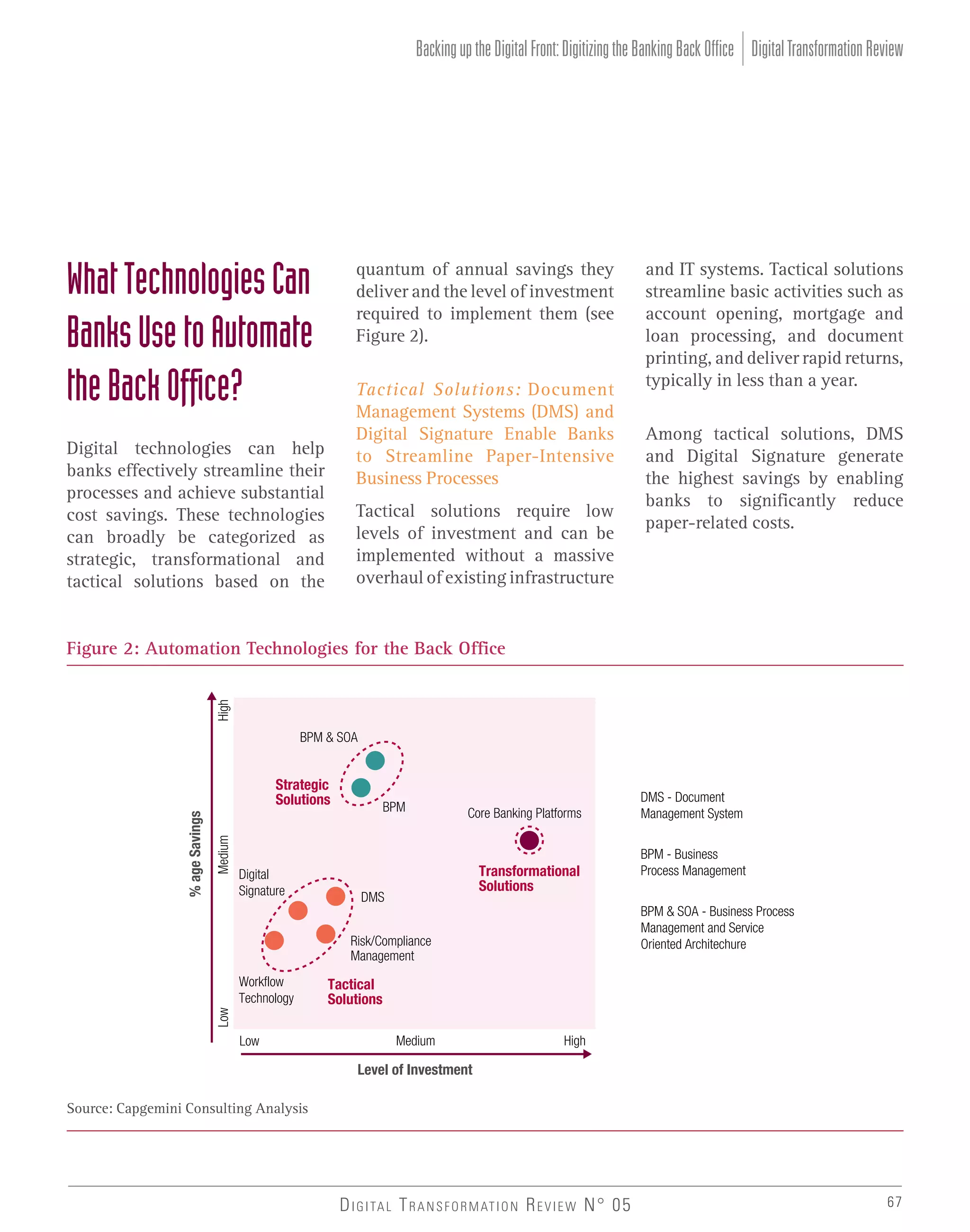 Backing up the Digital Front: Digitizing the Banking Back Office Digital Transformation Review

What Technologies Can
Banks Use to Automate
the Back Ofﬁce?

quantum of annual savings they
deliver and the level of investment
required to implement them (see
Figure 2).
Tactical Solutions: Document
Management Systems (DMS) and
Digital Signature Enable Banks
to Streamline Paper-Intensive
Business Processes

Digital technologies can help
banks effectively streamline their
processes and achieve substantial
cost savings. These technologies
can broadly be categorized as
strategic, transformational and
tactical solutions based on the

Tactical solutions require low
levels of investment and can be
implemented without a massive
overhaul of existing infrastructure

and IT systems. Tactical solutions
streamline basic activities such as
account opening, mortgage and
loan processing, and document
printing, and deliver rapid returns,
typically in less than a year.
Among tactical solutions, DMS
and Digital Signature generate
the highest savings by enabling
banks to significantly reduce
paper-related costs.

High

Figure 2: Automation Technologies for the Back Office

BPM & SOA

Medium

% age Savings

Strategic
Solutions

Digital
Signature

BPM

Core Banking Platforms

Transformational
Solutions

DMS

BPM - Business
Process Management
BPM & SOA - Business Process
Management and Service
Oriented Architechure

Risk/Compliance
Management

Tactical
Solutions

Low

Workflow
Technology

DMS - Document
Management System

Low

Medium

High

Level of Investment
Source: Capgemini Consulting Analysis

D I G I TA L T R A N S F O R M AT I O N R E V I E W N° 05

67

 