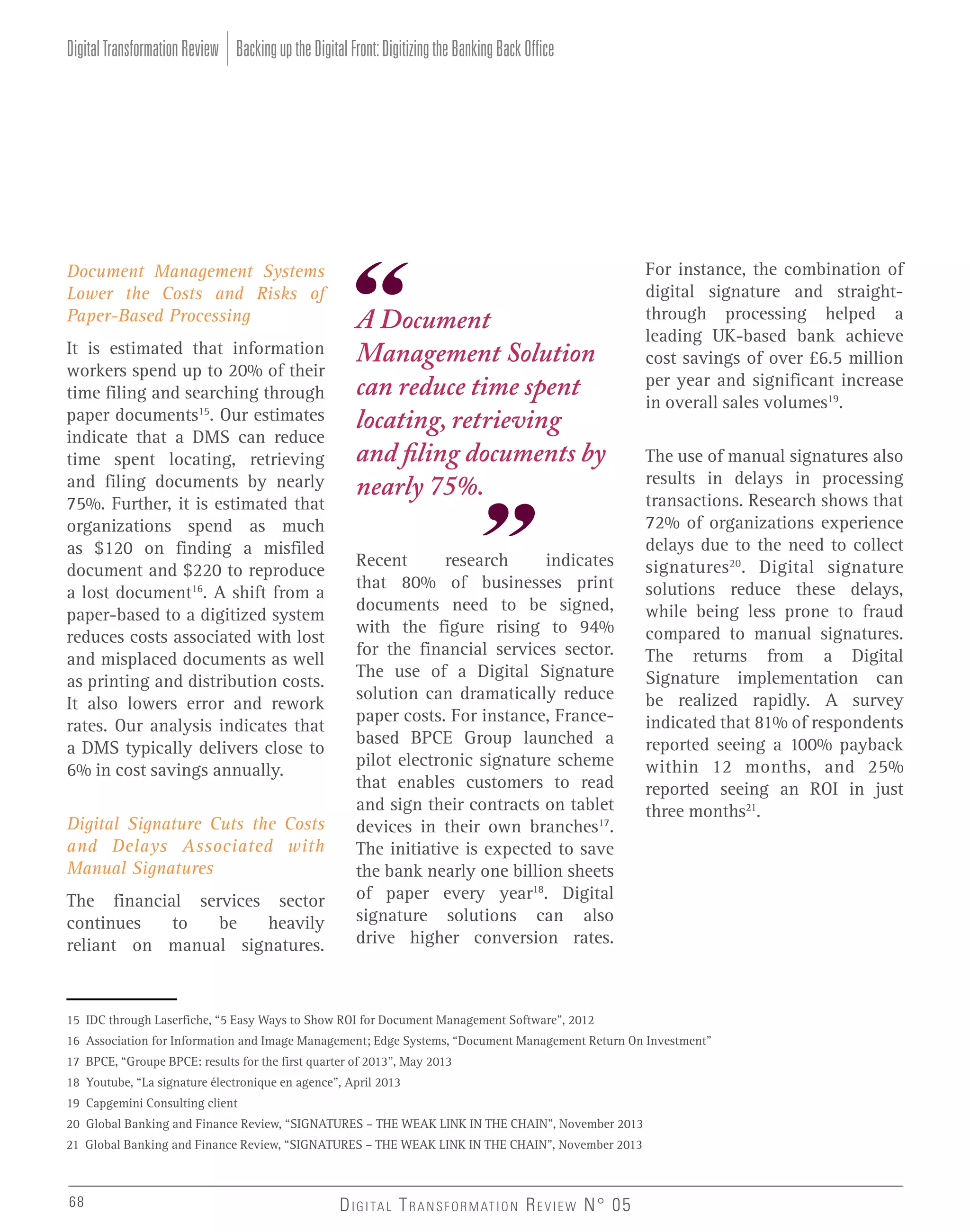 Digital Transformation Review Backing up the Digital Front: Digitizing the Banking Back Office

Document Management Systems
Lower the Costs and Risks of
Paper-Based Processing
It is estimated that information
workers spend up to 20% of their
time filing and searching through
paper documents15. Our estimates
indicate that a DMS can reduce
time spent locating, retrieving
and filing documents by nearly
75%. Further, it is estimated that
organizations spend as much
as $120 on finding a misfiled
document and $220 to reproduce
a lost document16. A shift from a
paper-based to a digitized system
reduces costs associated with lost
and misplaced documents as well
as printing and distribution costs.
It also lowers error and rework
rates. Our analysis indicates that
a DMS typically delivers close to
6% in cost savings annually.
Digital Signature Cuts the Costs
and Delays Associated with
Manual Signatures
The financial services sector
continues
to
be
heavily
reliant on manual signatures.

A Document
Management Solution
can reduce time spent
locating, retrieving
and filing documents by
nearly 75%.
Recent
research
indicates
that 80% of businesses print
documents need to be signed,
with the figure rising to 94%
for the financial services sector.
The use of a Digital Signature
solution can dramatically reduce
paper costs. For instance, Francebased BPCE Group launched a
pilot electronic signature scheme
that enables customers to read
and sign their contracts on tablet
devices in their own branches17.
The initiative is expected to save
the bank nearly one billion sheets
of paper every year18. Digital
signature solutions can also
drive higher conversion rates.

For instance, the combination of
digital signature and straightthrough processing helped a
leading UK-based bank achieve
cost savings of over £6.5 million
per year and significant increase
in overall sales volumes19.
The use of manual signatures also
results in delays in processing
transactions. Research shows that
72% of organizations experience
delays due to the need to collect
signatures 20. Digital signature
solutions reduce these delays,
while being less prone to fraud
compared to manual signatures.
The returns from a Digital
Signature implementation can
be realized rapidly. A survey
indicated that 81% of respondents
reported seeing a 100% payback
within 12 months, and 25%
reported seeing an ROI in just
three months21.

15 IDC through Laserfiche, “5 Easy Ways to Show ROI for Document Management Software”, 2012
16 Association for Information and Image Management; Edge Systems, “Document Management Return On Investment”
17 BPCE, “Groupe BPCE: results for the first quarter of 2013”, May 2013
18 Youtube, “La signature électronique en agence”, April 2013
19 Capgemini Consulting client
20 Global Banking and Finance Review, “SIGNATURES – THE WEAK LINK IN THE CHAIN”, November 2013
21 Global Banking and Finance Review, “SIGNATURES – THE WEAK LINK IN THE CHAIN”, November 2013

68

D I G I TA L T R A N S F O R M AT I O N R E V I E W N° 05

 