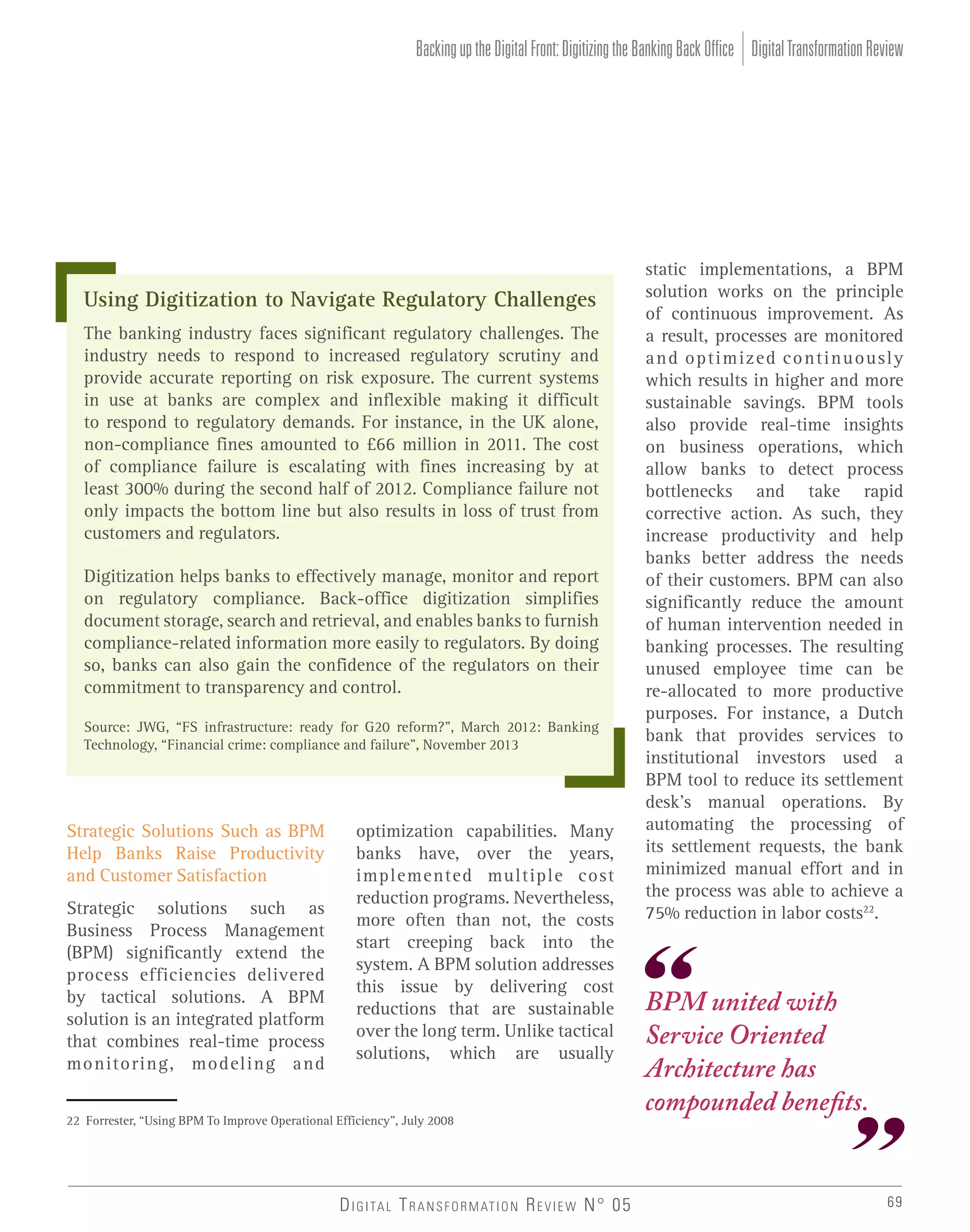 Backing up the Digital Front: Digitizing the Banking Back Office Digital Transformation Review

Using Digitization to Navigate Regulatory Challenges
The banking industry faces significant regulatory challenges. The
industry needs to respond to increased regulatory scrutiny and
provide accurate reporting on risk exposure. The current systems
in use at banks are complex and inflexible making it difficult
to respond to regulatory demands. For instance, in the UK alone,
non-compliance fines amounted to £66 million in 2011. The cost
of compliance failure is escalating with fines increasing by at
least 300% during the second half of 2012. Compliance failure not
only impacts the bottom line but also results in loss of trust from
customers and regulators.
Digitization helps banks to effectively manage, monitor and report
on regulatory compliance. Back-office digitization simplifies
document storage, search and retrieval, and enables banks to furnish
compliance-related information more easily to regulators. By doing
so, banks can also gain the confidence of the regulators on their
commitment to transparency and control.
Source: JWG, “FS infrastructure: ready for G20 reform?”, March 2012: Banking
Technology, “Financial crime: compliance and failure”, November 2013

Strategic Solutions Such as BPM
Help Banks Raise Productivity
and Customer Satisfaction
Strategic solutions such as
Business Process Management
(BPM) significantly extend the
process efficiencies delivered
by tactical solutions. A BPM
solution is an integrated platform
that combines real-time process
monitoring, modeling and

optimization capabilities. Many
banks have, over the years,
implemented multiple cost
reduction programs. Nevertheless,
more often than not, the costs
start creeping back into the
system. A BPM solution addresses
this issue by delivering cost
reductions that are sustainable
over the long term. Unlike tactical
solutions, which are usually

22 Forrester, “Using BPM To Improve Operational Efficiency”, July 2008

D I G I TA L T R A N S F O R M AT I O N R E V I E W N° 05

static implementations, a BPM
solution works on the principle
of continuous improvement. As
a result, processes are monitored
and optimized continuously
which results in higher and more
sustainable savings. BPM tools
also provide real-time insights
on business operations, which
allow banks to detect process
bottlenecks and take rapid
corrective action. As such, they
increase productivity and help
banks better address the needs
of their customers. BPM can also
significantly reduce the amount
of human intervention needed in
banking processes. The resulting
unused employee time can be
re-allocated to more productive
purposes. For instance, a Dutch
bank that provides services to
institutional investors used a
BPM tool to reduce its settlement
desk’s manual operations. By
automating the processing of
its settlement requests, the bank
minimized manual effort and in
the process was able to achieve a
75% reduction in labor costs22.

BPM united with
Service Oriented
Architecture has
compounded benefits.

69

 