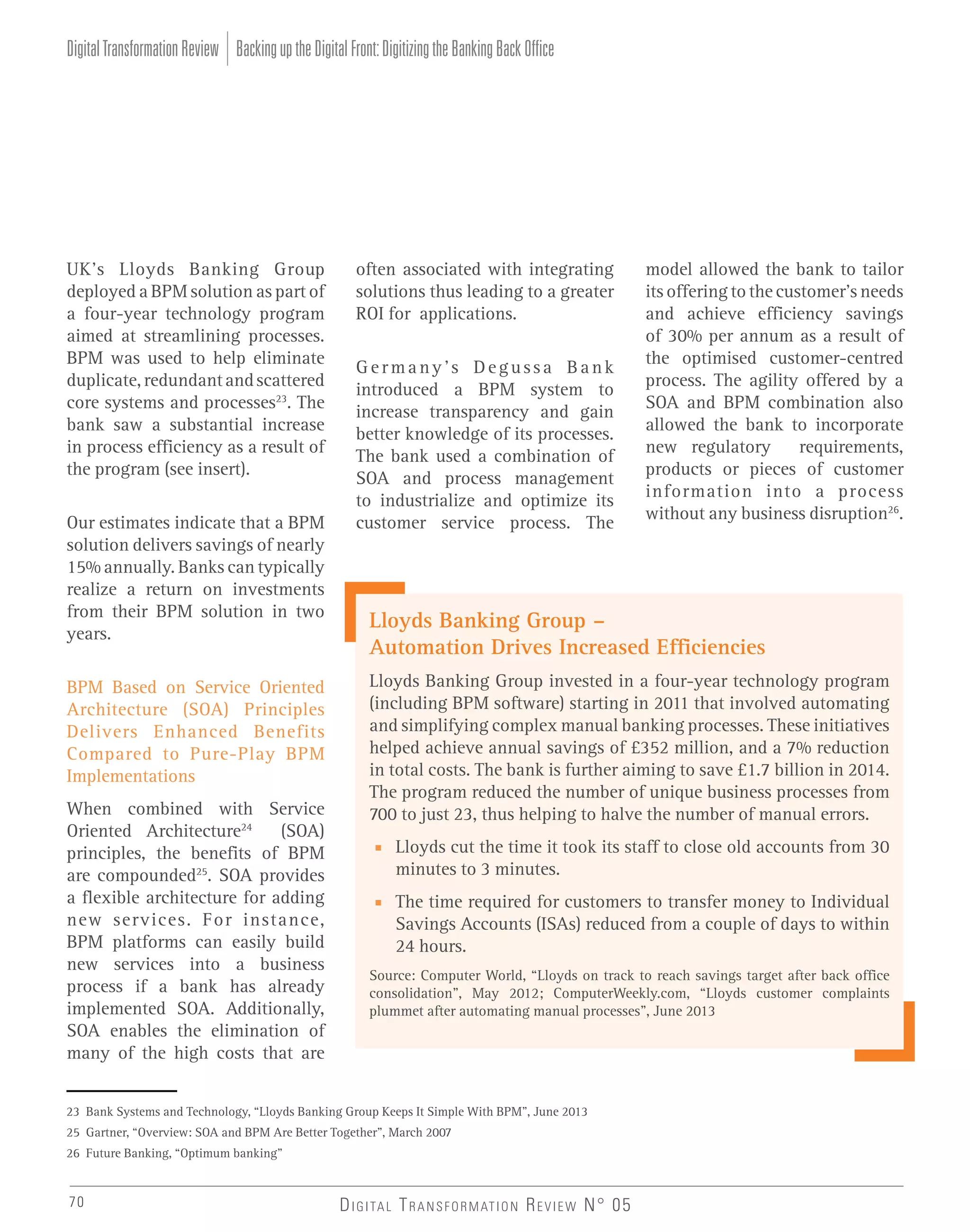 Digital Transformation Review Backing up the Digital Front: Digitizing the Banking Back Office

UK’s Lloyds Banking Group
deployed a BPM solution as part of
a four-year technology program
aimed at streamlining processes.
BPM was used to help eliminate
duplicate, redundant and scattered
core systems and processes23. The
bank saw a substantial increase
in process efficiency as a result of
the program (see insert).
Our estimates indicate that a BPM
solution delivers savings of nearly
15% annually. Banks can typically
realize a return on investments
from their BPM solution in two
years.
BPM Based on Service Oriented
Architecture (SOA) Principles
Delivers Enhanced Benefits
Compared to Pure-Play BPM
Implementations
When combined with Service
(SOA)
Oriented Architecture24
principles, the benefits of BPM
are compounded25. SOA provides
a flexible architecture for adding
new services. For instance,
BPM platforms can easily build
new services into a business
process if a bank has already
implemented SOA. Additionally,
SOA enables the elimination of
many of the high costs that are

often associated with integrating
solutions thus leading to a greater
ROI for applications.
Germany’s Degussa Bank
introduced a BPM system to
increase transparency and gain
better knowledge of its processes.
The bank used a combination of
SOA and process management
to industrialize and optimize its
customer service process. The

Lloyds Banking Group –
Automation Drives Increased Efficiencies
Lloyds Banking Group invested in a four-year technology program
(including BPM software) starting in 2011 that involved automating
and simplifying complex manual banking processes. These initiatives
helped achieve annual savings of £352 million, and a 7% reduction
in total costs. The bank is further aiming to save £1.7 billion in 2014.
The program reduced the number of unique business processes from
700 to just 23, thus helping to halve the number of manual errors.
■ Lloyds cut the time it took its staff to close old accounts from 30
minutes to 3 minutes.
■ The time required for customers to transfer money to Individual
Savings Accounts (ISAs) reduced from a couple of days to within
24 hours.
Source: Computer World, “Lloyds on track to reach savings target after back office
consolidation”, May 2012; ComputerWeekly.com, “Lloyds customer complaints
plummet after automating manual processes”, June 2013

23 Bank Systems and Technology, “Lloyds Banking Group Keeps It Simple With BPM”, June 2013
25 Gartner, “Overview: SOA and BPM Are Better Together”, March 2007
26 Future Banking, “Optimum banking”

70

model allowed the bank to tailor
its offering to the customer’s needs
and achieve efficiency savings
of 30% per annum as a result of
the optimised customer-centred
process. The agility offered by a
SOA and BPM combination also
allowed the bank to incorporate
new regulatory
requirements,
products or pieces of customer
information into a process
without any business disruption26.

D I G I TA L T R A N S F O R M AT I O N R E V I E W N° 05

 