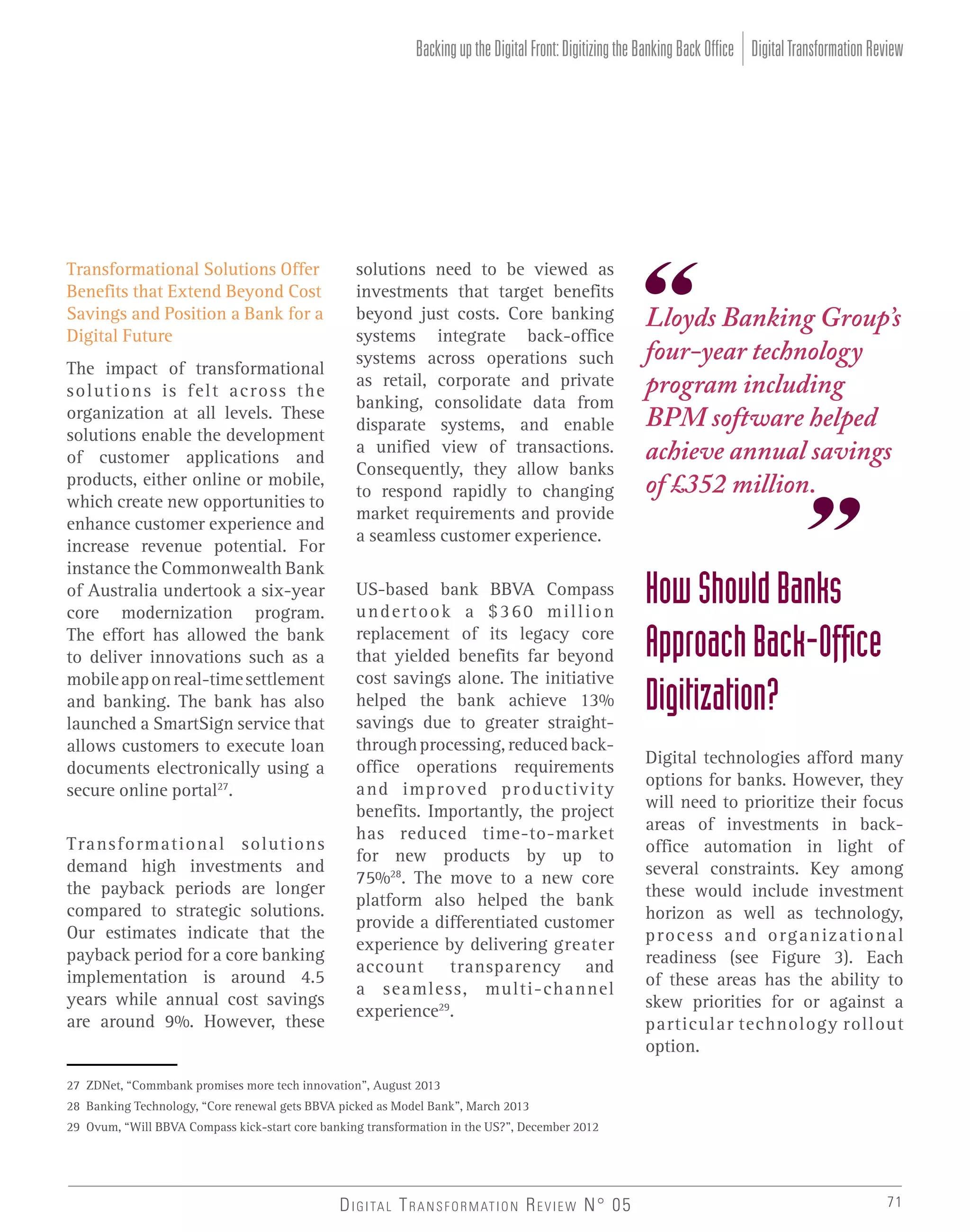 Backing up the Digital Front: Digitizing the Banking Back Office Digital Transformation Review

Transformational Solutions Offer
Benefits that Extend Beyond Cost
Savings and Position a Bank for a
Digital Future
The impact of transformational
solutions is felt across the
organization at all levels. These
solutions enable the development
of customer applications and
products, either online or mobile,
which create new opportunities to
enhance customer experience and
increase revenue potential. For
instance the Commonwealth Bank
of Australia undertook a six-year
core modernization program.
The effort has allowed the bank
to deliver innovations such as a
mobile app on real-time settlement
and banking. The bank has also
launched a SmartSign service that
allows customers to execute loan
documents electronically using a
secure online portal27.
Transformational solutions
demand high investments and
the payback periods are longer
compared to strategic solutions.
Our estimates indicate that the
payback period for a core banking
implementation is around 4.5
years while annual cost savings
are around 9%. However, these

solutions need to be viewed as
investments that target benefits
beyond just costs. Core banking
systems integrate back-office
systems across operations such
as retail, corporate and private
banking, consolidate data from
disparate systems, and enable
a unified view of transactions.
Consequently, they allow banks
to respond rapidly to changing
market requirements and provide
a seamless customer experience.
US-based bank BBVA Compass
undertook a $360 million
replacement of its legacy core
that yielded benefits far beyond
cost savings alone. The initiative
helped the bank achieve 13%
savings due to greater straightthrough processing, reduced backoffice operations requirements
and improved productivity
benefits. Importantly, the project
has reduced time-to-market
for new products by up to
75%28. The move to a new core
platform also helped the bank
provide a differentiated customer
experience by delivering greater
account transparency and
a seamless, multi-channel
experience29.

Lloyds Banking Group’s
four-year technology
program including
BPM software helped
achieve annual savings
of £352 million.

How Should Banks
Approach Back-Ofﬁce
Digitization?
Digital technologies afford many
options for banks. However, they
will need to prioritize their focus
areas of investments in backoffice automation in light of
several constraints. Key among
these would include investment
horizon as well as technology,
process and organizational
readiness (see Figure 3). Each
of these areas has the ability to
skew priorities for or against a
particular technology rollout
option.

27 ZDNet, “Commbank promises more tech innovation”, August 2013
28 Banking Technology, “Core renewal gets BBVA picked as Model Bank”, March 2013
29 Ovum, “Will BBVA Compass kick-start core banking transformation in the US?”, December 2012

D I G I TA L T R A N S F O R M AT I O N R E V I E W N° 05

71

 