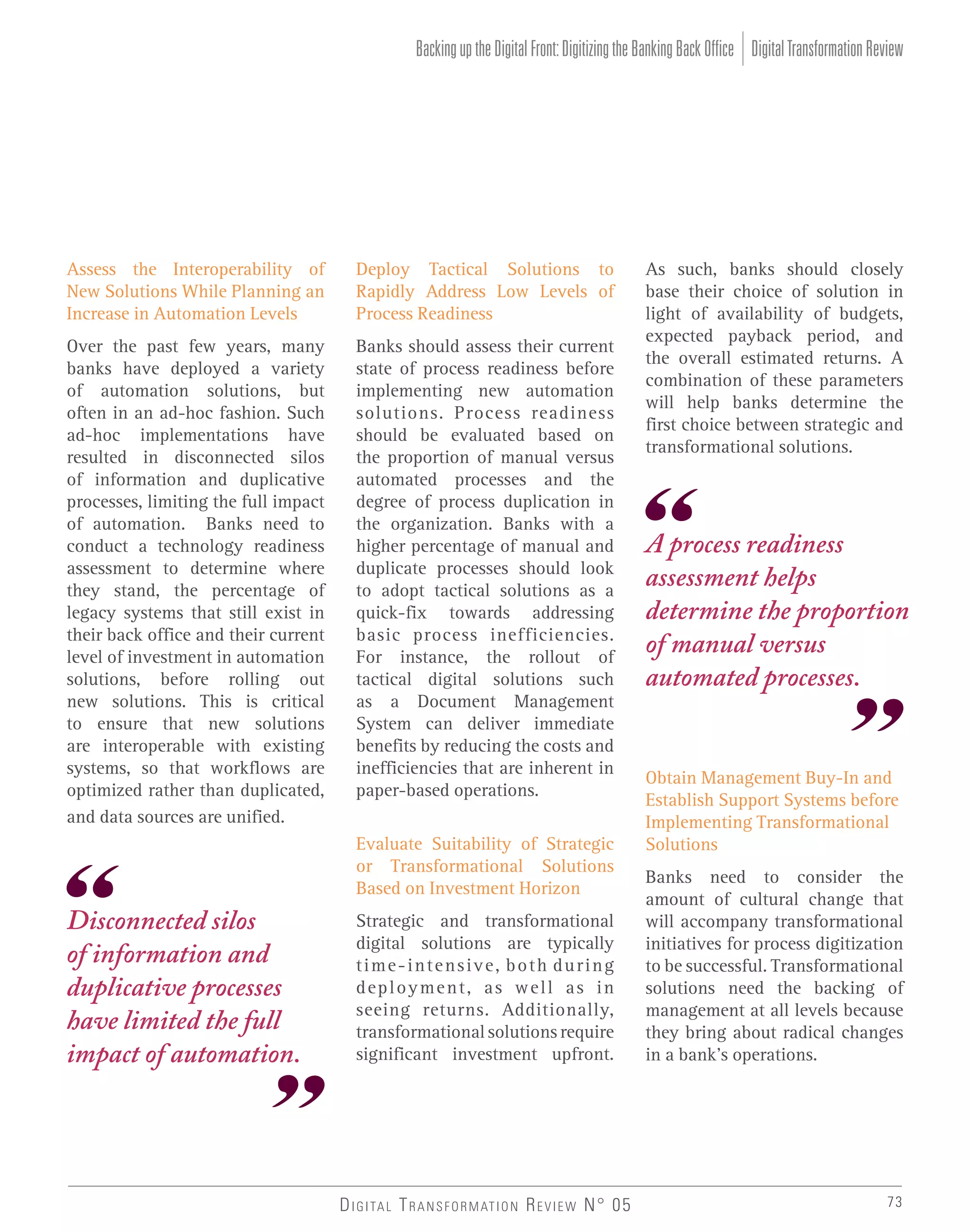Backing up the Digital Front: Digitizing the Banking Back Office Digital Transformation Review

Assess the Interoperability of
New Solutions While Planning an
Increase in Automation Levels

Deploy Tactical Solutions to
Rapidly Address Low Levels of
Process Readiness

Over the past few years, many
banks have deployed a variety
of automation solutions, but
often in an ad-hoc fashion. Such
ad-hoc implementations have
resulted in disconnected silos
of information and duplicative
processes, limiting the full impact
of automation. Banks need to
conduct a technology readiness
assessment to determine where
they stand, the percentage of
legacy systems that still exist in
their back office and their current
level of investment in automation
solutions, before rolling out
new solutions. This is critical
to ensure that new solutions
are interoperable with existing
systems, so that workflows are
optimized rather than duplicated,
and data sources are unified.

Banks should assess their current
state of process readiness before
implementing new automation
solutions. Process readiness
should be evaluated based on
the proportion of manual versus
automated processes and the
degree of process duplication in
the organization. Banks with a
higher percentage of manual and
duplicate processes should look
to adopt tactical solutions as a
quick-fix towards addressing
basic process inefficiencies.
For instance, the rollout of
tactical digital solutions such
as a Document Management
System can deliver immediate
benefits by reducing the costs and
inefficiencies that are inherent in
paper-based operations.
Evaluate Suitability of Strategic
or Transformational Solutions
Based on Investment Horizon

Disconnected silos
of information and
duplicative processes
have limited the full
impact of automation.

Strategic and transformational
digital solutions are typically
time-intensive, both during
deployment, as well as in
seeing returns. Additionally,
transformational solutions require
significant investment upfront.

D I G I TA L T R A N S F O R M AT I O N R E V I E W N° 05

As such, banks should closely
base their choice of solution in
light of availability of budgets,
expected payback period, and
the overall estimated returns. A
combination of these parameters
will help banks determine the
first choice between strategic and
transformational solutions.

A process readiness
assessment helps
determine the proportion
of manual versus
automated processes.

Obtain Management Buy-In and
Establish Support Systems before
Implementing Transformational
Solutions
Banks need to consider the
amount of cultural change that
will accompany transformational
initiatives for process digitization
to be successful. Transformational
solutions need the backing of
management at all levels because
they bring about radical changes
in a bank’s operations.

73

 
