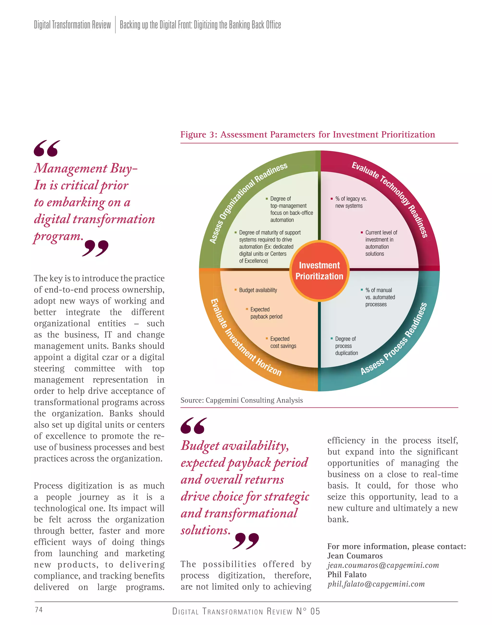 Digital Transformation Review Backing up the Digital Front: Digitizing the Banking Back Office

Budget availability

% of manual
vs. automated
processes

din

Expected
payback period

ess

Investment
Prioritization

t

en

tH

o ri

zon

sR

Expected
cost savings

es

m

Degree of
process
duplication

es

nv

ea

eI

74

% of legacy vs.
new systems

Current level of
investment in
automation
solutions

uat

Process digitization is as much
a people journey as it is a
technological one. Its impact will
be felt across the organization
through better, faster and more
efficient ways of doing things
from launching and marketing
new products, to delivering
compliance, and tracking benefits
delivered on large programs.

Degree of
top-management
focus on back-office
automation

Degree of maturity of support
systems required to drive
automation (Ex: dedicated
digital units or Centers
of Excellence)

Eval

The key is to introduce the practice
of end-to-end process ownership,
adopt new ways of working and
better integrate the different
organizational entities - such
as the business, IT and change
management units. Banks should
appoint a digital czar or a digital
steering committee with top
management representation in
order to help drive acceptance of
transformational programs across
the organization. Banks should
also set up digital units or centers
of excellence to promote the reuse of business processes and best
practices across the organization.

al
ion

EEva
valu
luat
a te
eT
ec
hn
o

s
nes
adi
Re

s
ss
s
nes
dn
din s
adne
di
R
Ra
Ree
yR
gy
gy
ogy
llllog

Management BuyIn is critical prior
to embarking on a
digital transformation
program.

Asse
ss O
rga
niz
at

Figure 3: Assessment Parameters for Investment Prioritization

A ss

es

r
sP

oc

Source: Capgemini Consulting Analysis

Budget availability,
expected payback period
and overall returns
drive choice for strategic
and transformational
solutions.
The possibilities offered by
process digitization, therefore,
are not limited only to achieving
D I G I TA L T R A N S F O R M AT I O N R E V I E W N° 05

efficiency in the process itself,
but expand into the significant
opportunities of managing the
business on a close to real-time
basis. It could, for those who
seize this opportunity, lead to a
new culture and ultimately a new
bank.
For more information, please contact:
Jean Coumaros
jean.coumaros@capgemini.com
Phil Falato
phil.falato@capgemini.com

 