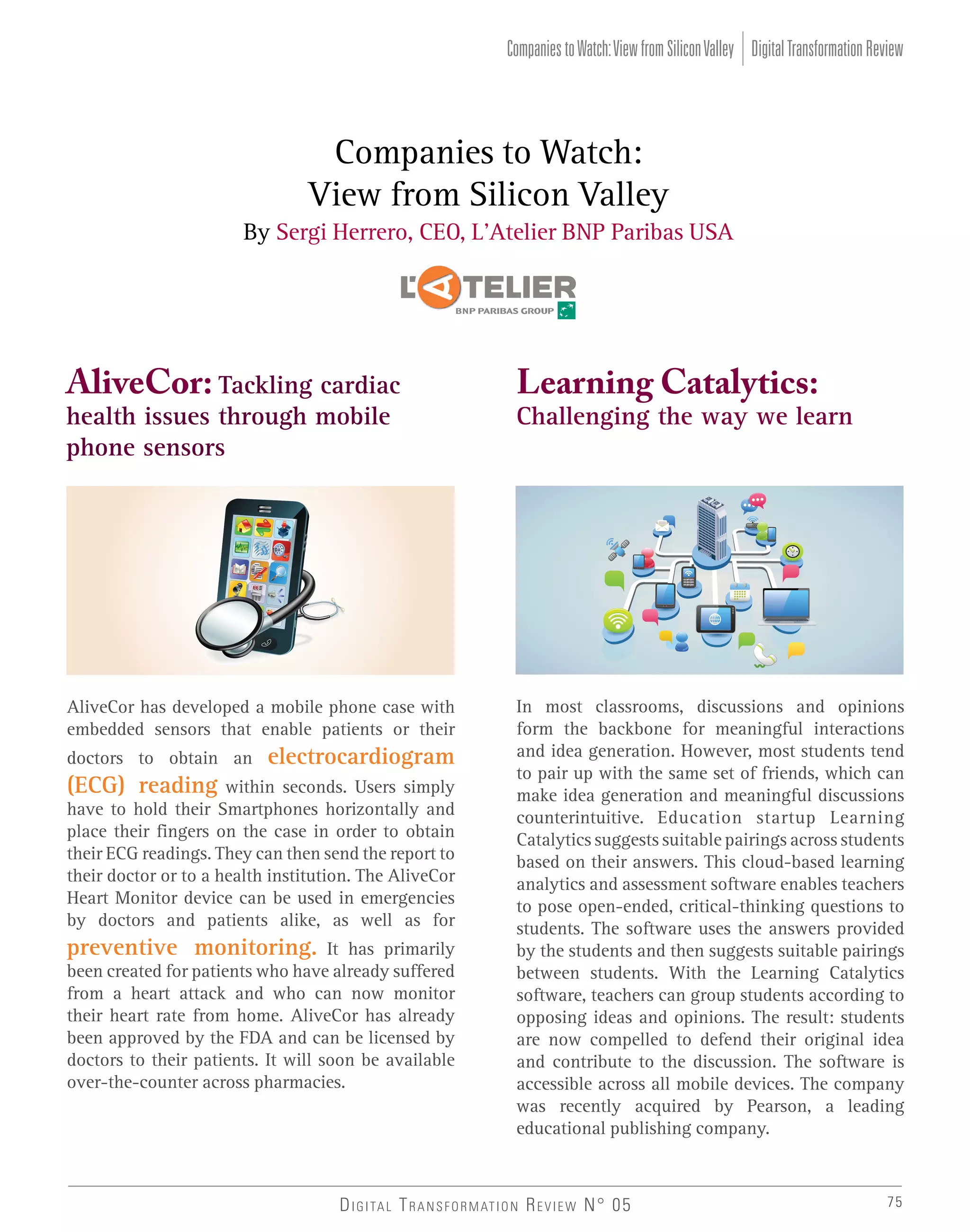 Companies to Watch: View from Silicon Valley Digital Transformation Review

Companies to Watch:
View from Silicon Valley
By Sergi Herrero, CEO, L’Atelier BNP Paribas USA

AliveCor: Tackling cardiac

Learning Catalytics:

AliveCor has developed a mobile phone case with
embedded sensors that enable patients or their

In most classrooms, discussions and opinions
form the backbone for meaningful interactions
and idea generation. However, most students tend
to pair up with the same set of friends, which can
make idea generation and meaningful discussions
counterintuitive. Education startup Learning
Catalytics suggests suitable pairings across students
based on their answers. This cloud-based learning
analytics and assessment software enables teachers
to pose open-ended, critical-thinking questions to
students. The software uses the answers provided
by the students and then suggests suitable pairings
between students. With the Learning Catalytics
software, teachers can group students according to
opposing ideas and opinions. The result: students
are now compelled to defend their original idea
and contribute to the discussion. The software is
accessible across all mobile devices. The company
was recently acquired by Pearson, a leading
educational publishing company.

health issues through mobile
phone sensors

doctors to obtain an

(ECG) reading

electrocardiogram

within seconds. Users simply
have to hold their Smartphones horizontally and
place their fingers on the case in order to obtain
their ECG readings. They can then send the report to
their doctor or to a health institution. The AliveCor
Heart Monitor device can be used in emergencies
by doctors and patients alike, as well as for

preventive monitoring. It has primarily
been created for patients who have already suffered
from a heart attack and who can now monitor
their heart rate from home. AliveCor has already
been approved by the FDA and can be licensed by
doctors to their patients. It will soon be available
over-the-counter across pharmacies.

Challenging the way we learn

D I G I TA L T R A N S F O R M AT I O N R E V I E W N° 05

75

 