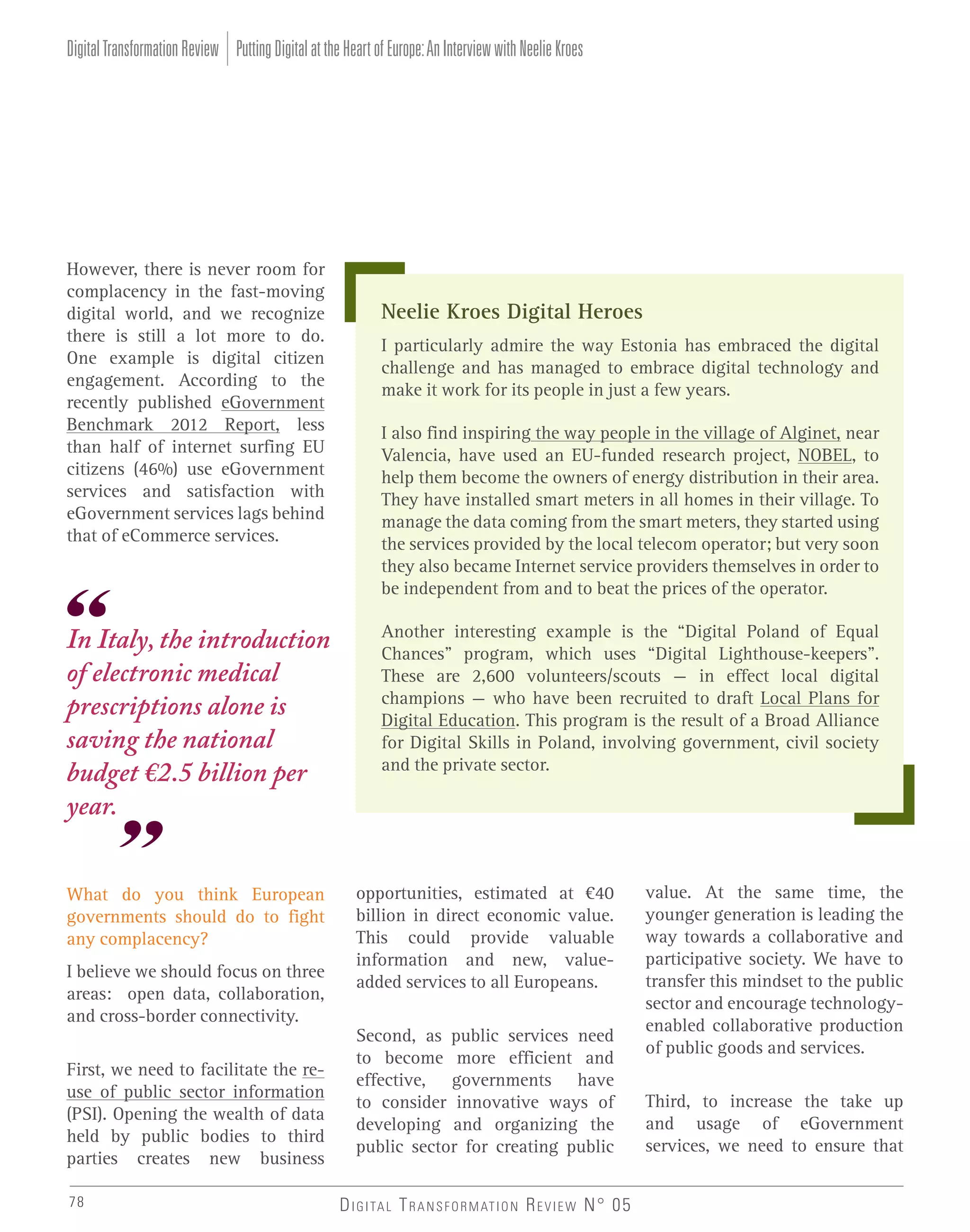Digital Transformation Review Putting Digital at the Heart of Europe: An Interview with Neelie Kroes

However, there is never room for
complacency in the fast-moving
digital world, and we recognize
there is still a lot more to do.
One example is digital citizen
engagement. According to the
recently published eGovernment
Benchmark 2012 Report, less
than half of internet surfing EU
citizens (46%) use eGovernment
services and satisfaction with
eGovernment services lags behind
that of eCommerce services.

In Italy, the introduction
of electronic medical
prescriptions alone is
saving the national
budget €2.5 billion per
year.
What do you think European
governments should do to fight
any complacency?
I believe we should focus on three
areas: open data, collaboration,
and cross-border connectivity.
First, we need to facilitate the reuse of public sector information
(PSI). Opening the wealth of data
held by public bodies to third
parties creates new business
78

Neelie Kroes Digital Heroes
I particularly admire the way Estonia has embraced the digital
challenge and has managed to embrace digital technology and
make it work for its people in just a few years.
I also find inspiring the way people in the village of Alginet, near
Valencia, have used an EU-funded research project, NOBEL, to
help them become the owners of energy distribution in their area.
They have installed smart meters in all homes in their village. To
manage the data coming from the smart meters, they started using
the services provided by the local telecom operator; but very soon
they also became Internet service providers themselves in order to
be independent from and to beat the prices of the operator.
Another interesting example is the “Digital Poland of Equal
Chances” program, which uses “Digital Lighthouse-keepers”.
These are 2,600 volunteers/scouts – in effect local digital
champions – who have been recruited to draft Local Plans for
Digital Education. This program is the result of a Broad Alliance
for Digital Skills in Poland, involving government, civil society
and the private sector.

opportunities, estimated at €40
billion in direct economic value.
This could provide valuable
information and new, valueadded services to all Europeans.
Second, as public services need
to become more efficient and
effective, governments have
to consider innovative ways of
developing and organizing the
public sector for creating public
D I G I TA L T R A N S F O R M AT I O N R E V I E W N° 05

value. At the same time, the
younger generation is leading the
way towards a collaborative and
participative society. We have to
transfer this mindset to the public
sector and encourage technologyenabled collaborative production
of public goods and services.
Third, to increase the take up
and usage of eGovernment
services, we need to ensure that

 