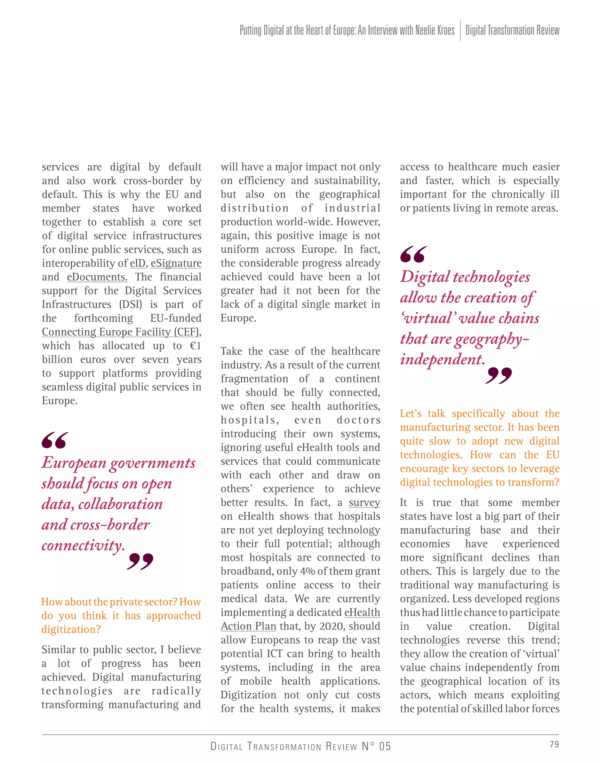 Putting Digital at the Heart of Europe: An Interview with Neelie Kroes Digital Transformation Review

services are digital by default
and also work cross-border by
default. This is why the EU and
member states have worked
together to establish a core set
of digital service infrastructures
for online public services, such as
interoperability of eID, eSignature
and eDocuments. The financial
support for the Digital Services
Infrastructures (DSI) is part of
the
forthcoming
EU-funded
Connecting Europe Facility (CEF),
which has allocated up to €1
billion euros over seven years
to support platforms providing
seamless digital public services in
Europe.

European governments
should focus on open
data, collaboration
and cross-border
connectivity.
How about the private sector? How
do you think it has approached
digitization?
Similar to public sector, I believe
a lot of progress has been
achieved. Digital manufacturing
technologies are radically
transforming manufacturing and

will have a major impact not only
on efficiency and sustainability,
but also on the geographical
distribution of industrial
production world-wide. However,
again, this positive image is not
uniform across Europe. In fact,
the considerable progress already
achieved could have been a lot
greater had it not been for the
lack of a digital single market in
Europe.
Take the case of the healthcare
industry. As a result of the current
fragmentation of a continent
that should be fully connected,
we often see health authorities,
hospitals, even doctors
introducing their own systems,
ignoring useful eHealth tools and
services that could communicate
with each other and draw on
others’ experience to achieve
better results. In fact, a survey
on eHealth shows that hospitals
are not yet deploying technology
to their full potential; although
most hospitals are connected to
broadband, only 4% of them grant
patients online access to their
medical data. We are currently
implementing a dedicated eHealth
Action Plan that, by 2020, should
allow Europeans to reap the vast
potential ICT can bring to health
systems, including in the area
of mobile health applications.
Digitization not only cut costs
for the health systems, it makes
D I G I TA L T R A N S F O R M AT I O N R E V I E W N° 05

access to healthcare much easier
and faster, which is especially
important for the chronically ill
or patients living in remote areas.

Digital technologies
allow the creation of
‘virtual’ value chains
that are geographyindependent.
Let’s talk specifically about the
manufacturing sector. It has been
quite slow to adopt new digital
technologies. How can the EU
encourage key sectors to leverage
digital technologies to transform?
It is true that some member
states have lost a big part of their
manufacturing base and their
economies have experienced
more significant declines than
others. This is largely due to the
traditional way manufacturing is
organized. Less developed regions
thus had little chance to participate
in value creation. Digital
technologies reverse this trend;
they allow the creation of ‘virtual’
value chains independently from
the geographical location of its
actors, which means exploiting
the potential of skilled labor forces
79

 