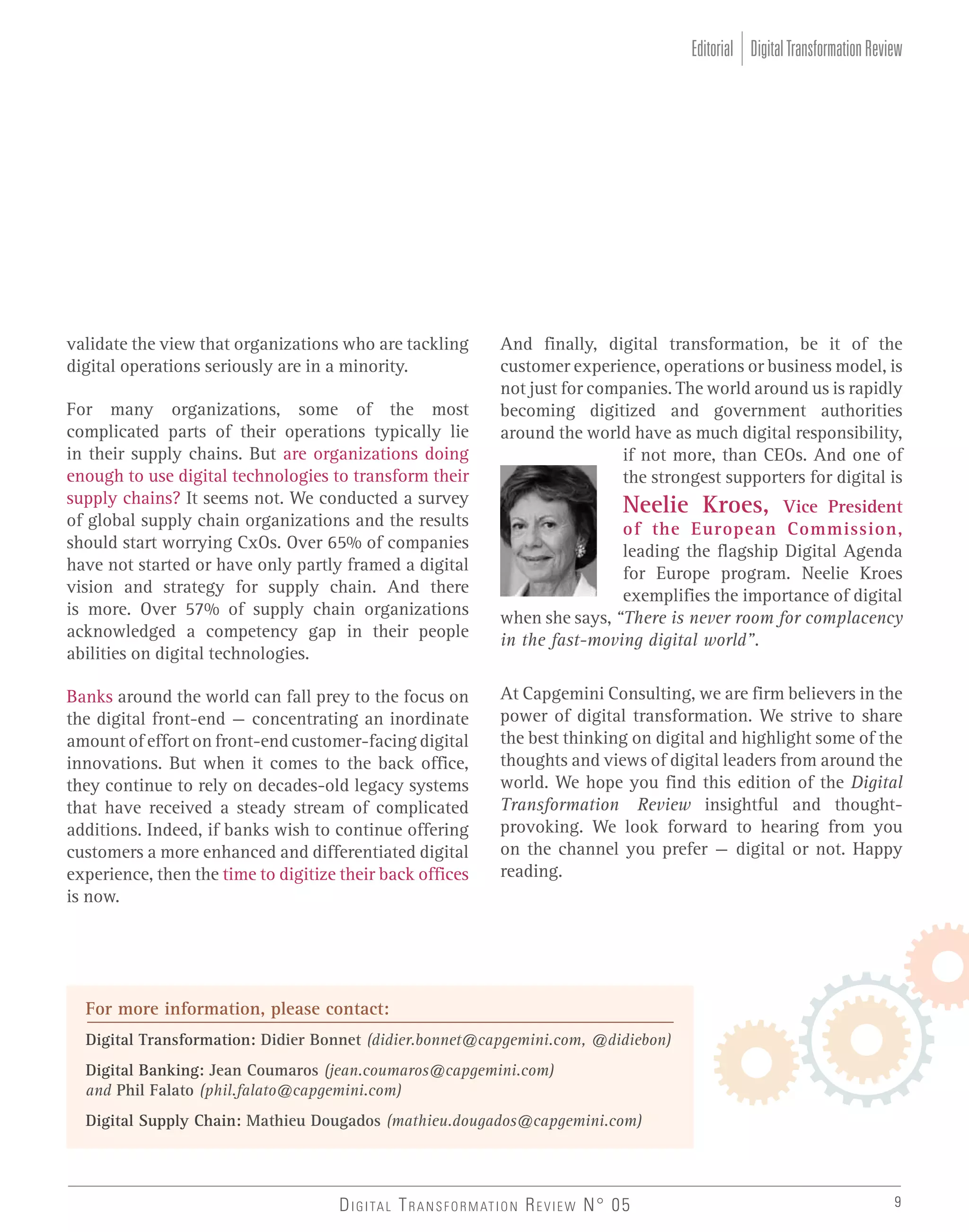 Editorial Digital Transformation Review

validate the view that organizations who are tackling
digital operations seriously are in a minority.
For many organizations, some of the most
complicated parts of their operations typically lie
in their supply chains. But are organizations doing
enough to use digital technologies to transform their
supply chains? It seems not. We conducted a survey
of global supply chain organizations and the results
should start worrying CxOs. Over 65% of companies
have not started or have only partly framed a digital
vision and strategy for supply chain. And there
is more. Over 57% of supply chain organizations
acknowledged a competency gap in their people
abilities on digital technologies.
Banks around the world can fall prey to the focus on
the digital front-end – concentrating an inordinate
amount of effort on front-end customer-facing digital
innovations. But when it comes to the back office,
they continue to rely on decades-old legacy systems
that have received a steady stream of complicated
additions. Indeed, if banks wish to continue offering
customers a more enhanced and differentiated digital
experience, then the time to digitize their back offices
is now.

And finally, digital transformation, be it of the
customer experience, operations or business model, is
not just for companies. The world around us is rapidly
becoming digitized and government authorities
around the world have as much digital responsibility,
if not more, than CEOs. And one of
the strongest supporters for digital is

Neelie Kroes, Vice President
of the European Commission,
leading the flagship Digital Agenda
for Europe program. Neelie Kroes
exemplifies the importance of digital
when she says, “There is never room for complacency
in the fast-moving digital world”.
At Capgemini Consulting, we are firm believers in the
power of digital transformation. We strive to share
the best thinking on digital and highlight some of the
thoughts and views of digital leaders from around the
world. We hope you find this edition of the Digital
Transformation Review insightful and thoughtprovoking. We look forward to hearing from you
on the channel you prefer – digital or not. Happy
reading.

For more information, please contact:
Digital Transformation: Didier Bonnet (didier.bonnet@capgemini.com, @didiebon)
Digital Banking: Jean Coumaros (jean.coumaros@capgemini.com)
and Phil Falato (phil.falato@capgemini.com)
Digital Supply Chain: Mathieu Dougados (mathieu.dougados@capgemini.com)

D I G I TA L T R A N S F O R M AT I O N R E V I E W N° 05

9

 