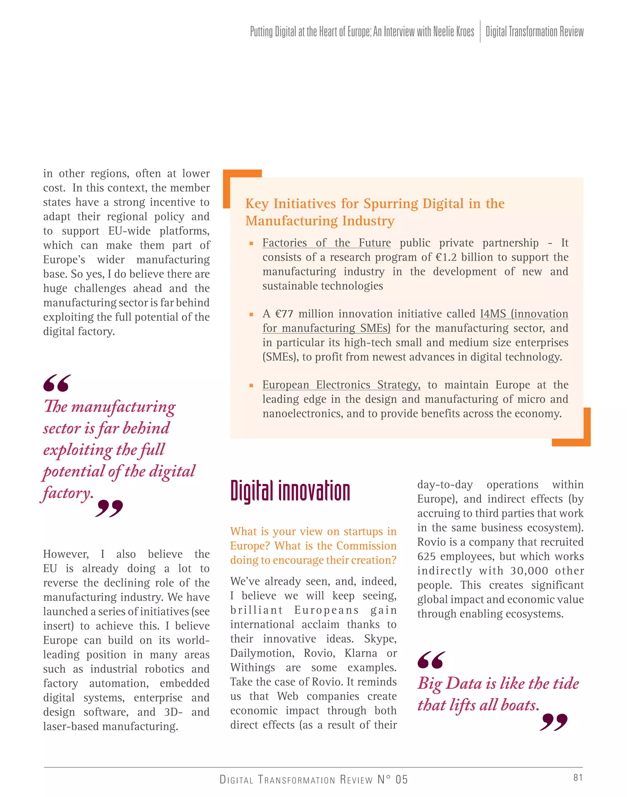 Putting Digital at the Heart of Europe: An Interview with Neelie Kroes Digital Transformation Review

in other regions, often at lower
cost. In this context, the member
states have a strong incentive to
adapt their regional policy and
to support EU-wide platforms,
which can make them part of
Europe’s wider manufacturing
base. So yes, I do believe there are
huge challenges ahead and the
manufacturing sector is far behind
exploiting the full potential of the
digital factory.

The manufacturing
sector is far behind
exploiting the full
potential of the digital
factory.
However, I also believe the
EU is already doing a lot to
reverse the declining role of the
manufacturing industry. We have
launched a series of initiatives (see
insert) to achieve this. I believe
Europe can build on its worldleading position in many areas
such as industrial robotics and
factory automation, embedded
digital systems, enterprise and
design software, and 3D- and
laser-based manufacturing.

Key Initiatives for Spurring Digital in the
Manufacturing Industry
■ Factories of the Future public private partnership - It
consists of a research program of €1.2 billion to support the
manufacturing industry in the development of new and
sustainable technologies
■ A €77 million innovation initiative called I4MS (innovation
for manufacturing SMEs) for the manufacturing sector, and
in particular its high-tech small and medium size enterprises
(SMEs), to profit from newest advances in digital technology.
■ European Electronics Strategy, to maintain Europe at the
leading edge in the design and manufacturing of micro and
nanoelectronics, and to provide benefits across the economy.

Digital innovation
What is your view on startups in
Europe? What is the Commission
doing to encourage their creation?
We’ve already seen, and, indeed,
I believe we will keep seeing,
brilliant Europeans gain
international acclaim thanks to
their innovative ideas. Skype,
Dailymotion, Rovio, Klarna or
Withings are some examples.
Take the case of Rovio. It reminds
us that Web companies create
economic impact through both
direct effects (as a result of their

D I G I TA L T R A N S F O R M AT I O N R E V I E W N° 05

day-to-day operations within
Europe), and indirect effects (by
accruing to third parties that work
in the same business ecosystem).
Rovio is a company that recruited
625 employees, but which works
indirectly with 30,000 other
people. This creates significant
global impact and economic value
through enabling ecosystems.

Big Data is like the tide
that lifts all boats.

81

 