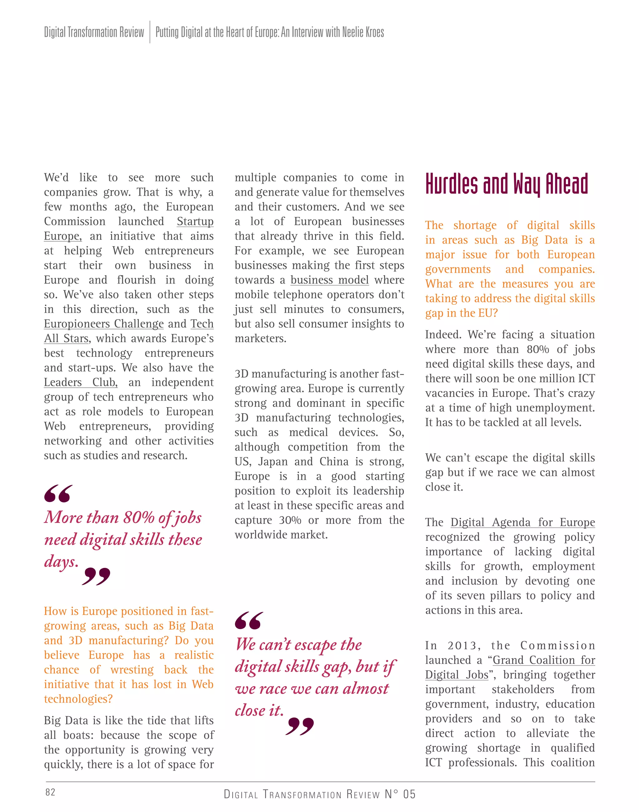 Digital Transformation Review Putting Digital at the Heart of Europe: An Interview with Neelie Kroes

We’d like to see more such
companies grow. That is why, a
few months ago, the European
Commission launched Startup
Europe, an initiative that aims
at helping Web entrepreneurs
start their own business in
Europe and flourish in doing
so. We’ve also taken other steps
in this direction, such as the
Europioneers Challenge and Tech
All Stars, which awards Europe’s
best technology entrepreneurs
and start-ups. We also have the
Leaders Club, an independent
group of tech entrepreneurs who
act as role models to European
Web entrepreneurs, providing
networking and other activities
such as studies and research.

More than 80% of jobs
need digital skills these
days.
How is Europe positioned in fastgrowing areas, such as Big Data
and 3D manufacturing? Do you
believe Europe has a realistic
chance of wresting back the
initiative that it has lost in Web
technologies?
Big Data is like the tide that lifts
all boats: because the scope of
the opportunity is growing very
quickly, there is a lot of space for
82

multiple companies to come in
and generate value for themselves
and their customers. And we see
a lot of European businesses
that already thrive in this field.
For example, we see European
businesses making the first steps
towards a business model where
mobile telephone operators don’t
just sell minutes to consumers,
but also sell consumer insights to
marketers.
3D manufacturing is another fastgrowing area. Europe is currently
strong and dominant in specific
3D manufacturing technologies,
such as medical devices. So,
although competition from the
US, Japan and China is strong,
Europe is in a good starting
position to exploit its leadership
at least in these specific areas and
capture 30% or more from the
worldwide market.

We can’t escape the
digital skills gap, but if
we race we can almost
close it.

D I G I TA L T R A N S F O R M AT I O N R E V I E W N° 05

Hurdles and Way Ahead
The shortage of digital skills
in areas such as Big Data is a
major issue for both European
governments and companies.
What are the measures you are
taking to address the digital skills
gap in the EU?
Indeed. We’re facing a situation
where more than 80% of jobs
need digital skills these days, and
there will soon be one million ICT
vacancies in Europe. That’s crazy
at a time of high unemployment.
It has to be tackled at all levels.
We can’t escape the digital skills
gap but if we race we can almost
close it.
The Digital Agenda for Europe
recognized the growing policy
importance of lacking digital
skills for growth, employment
and inclusion by devoting one
of its seven pillars to policy and
actions in this area.
I n 2 01 3 , t h e C o m m i s s i o n
launched a “Grand Coalition for
Digital Jobs”, bringing together
important stakeholders from
government, industry, education
providers and so on to take
direct action to alleviate the
growing shortage in qualified
ICT professionals. This coalition

 