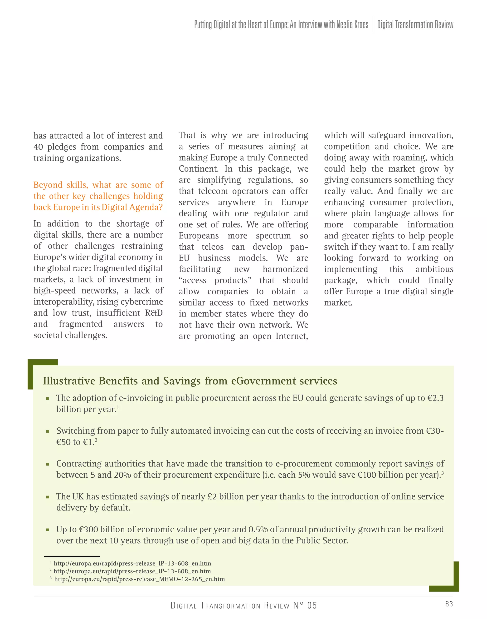 Putting Digital at the Heart of Europe: An Interview with Neelie Kroes Digital Transformation Review

has attracted a lot of interest and
40 pledges from companies and
training organizations.
Beyond skills, what are some of
the other key challenges holding
back Europe in its Digital Agenda?
In addition to the shortage of
digital skills, there are a number
of other challenges restraining
Europe’s wider digital economy in
the global race: fragmented digital
markets, a lack of investment in
high-speed networks, a lack of
interoperability, rising cybercrime
and low trust, insufficient R&D
and fragmented answers to
societal challenges.

That is why we are introducing
a series of measures aiming at
making Europe a truly Connected
Continent. In this package, we
are simplifying regulations, so
that telecom operators can offer
services anywhere in Europe
dealing with one regulator and
one set of rules. We are offering
Europeans more spectrum so
that telcos can develop panEU business models. We are
facilitating new harmonized
“access products” that should
allow companies to obtain a
similar access to fixed networks
in member states where they do
not have their own network. We
are promoting an open Internet,

which will safeguard innovation,
competition and choice. We are
doing away with roaming, which
could help the market grow by
giving consumers something they
really value. And finally we are
enhancing consumer protection,
where plain language allows for
more comparable information
and greater rights to help people
switch if they want to. I am really
looking forward to working on
implementing this ambitious
package, which could finally
offer Europe a true digital single
market.

Illustrative Benefits and Savings from eGovernment services
■ The adoption of e-invoicing in public procurement across the EU could generate savings of up to €2.3
billion per year.1
■ Switching from paper to fully automated invoicing can cut the costs of receiving an invoice from €30€50 to €1.2
■ Contracting authorities that have made the transition to e-procurement commonly report savings of
between 5 and 20% of their procurement expenditure (i.e. each 5% would save €100 billion per year).3
■ The UK has estimated savings of nearly £2 billion per year thanks to the introduction of online service
delivery by default.
■ Up to €300 billion of economic value per year and 0.5% of annual productivity growth can be realized
over the next 10 years through use of open and big data in the Public Sector.
1
2
3

http://europa.eu/rapid/press-release_IP-13-608_en.htm
http://europa.eu/rapid/press-release_IP-13-608_en.htm
http://europa.eu/rapid/press-release_MEMO-12-265_en.htm

D I G I TA L T R A N S F O R M AT I O N R E V I E W N° 05

83

 