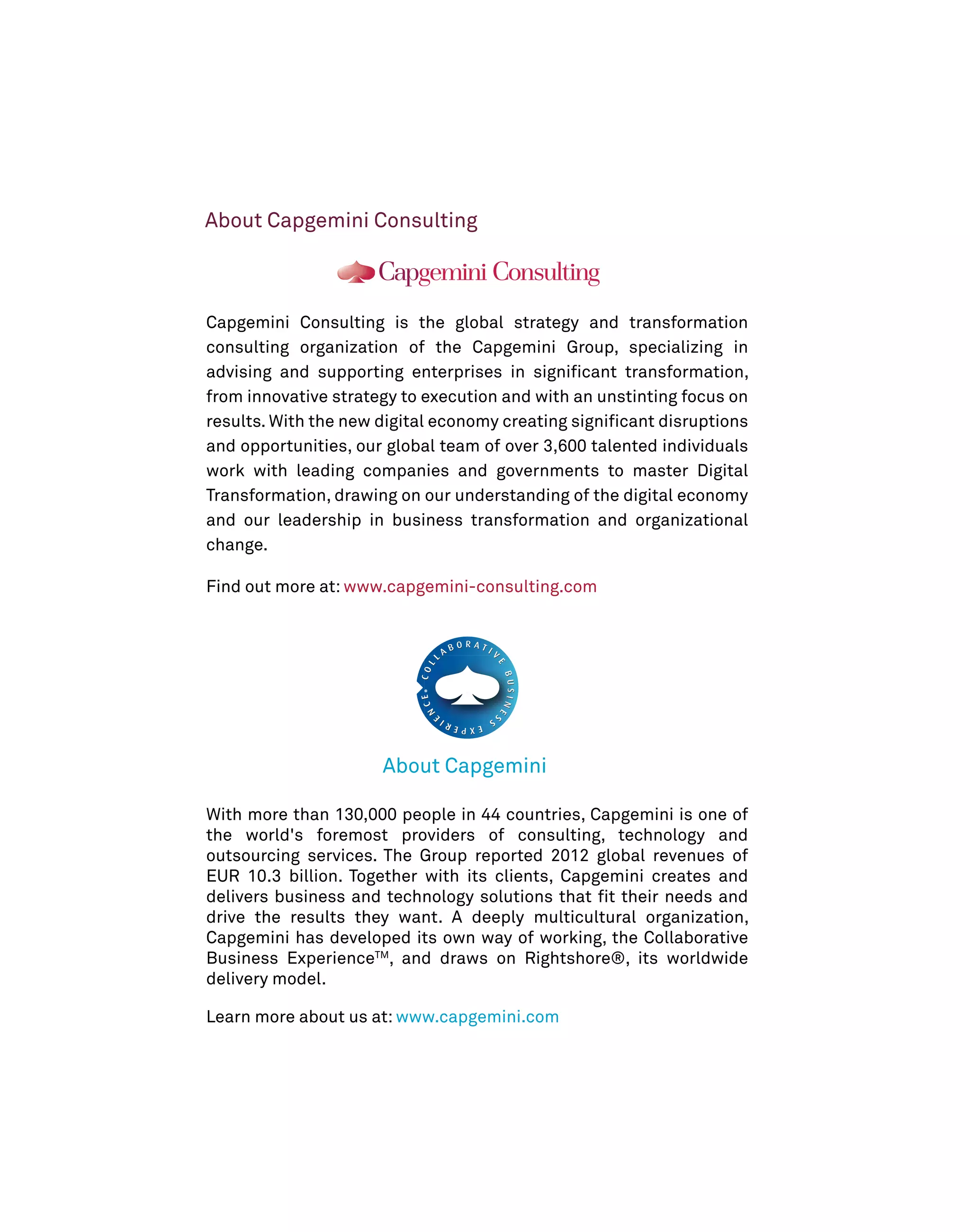 About Capgemini Consulting

Capgemini Consulting is the global strategy and transformation
consulting organization of the Capgemini Group, specializing in
advising and supporting enterprises in signiﬁcant transformation,
from innovative strategy to execution and with an unstinting focus on
results. With the new digital economy creating signiﬁcant disruptions
and opportunities, our global team of over 3,600 talented individuals
work with leading companies and governments to master Digital
Transformation, drawing on our understanding of the digital economy
and our leadership in business transformation and organizational
change.
Find out more at: www.capgemini-consulting.com

About Capgemini
With more than 130,000 people in 44 countries, Capgemini is one of
the world's foremost providers of consulting, technology and
outsourcing services. The Group reported 2012 global revenues of
EUR 10.3 billion. Together with its clients, Capgemini creates and
delivers business and technology solutions that ﬁt their needs and
drive the results they want. A deeply multicultural organization,
Capgemini has developed its own way of working, the Collaborative
Business ExperienceTM, and draws on Rightshore®, its worldwide
delivery model.
Learn more about us at: www.capgemini.com

 