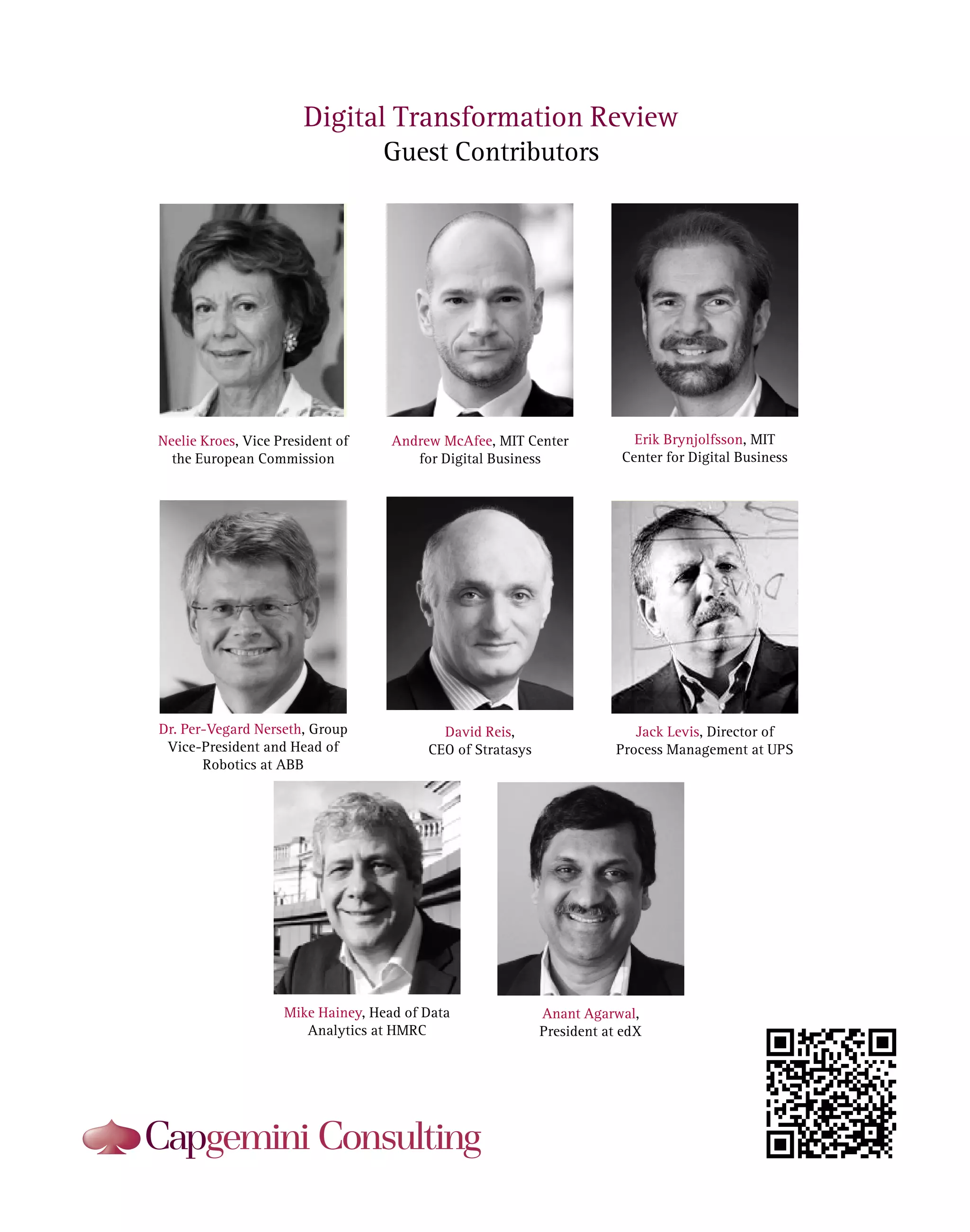 Digital Transformation Review
Guest Contributors

Neelie Kroes, Vice President of
the European Commission

Andrew McAfee, MIT Center
for Digital Business

Erik Brynjolfsson, MIT
Center for Digital Business

Dr. Per-Vegard Nerseth, Group
Vice-President and Head of
Robotics at ABB

David Reis,
CEO of Stratasys

Jack Levis, Director of
Process Management at UPS

Mike Hainey, Head of Data
Analytics at HMRC

Anant Agarwal,
President at edX

 