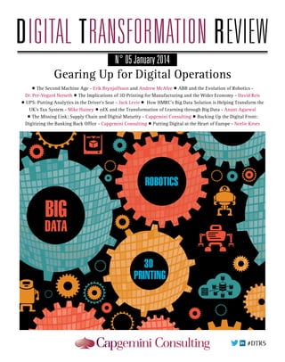 N° 05 January 2014

Gearing Up for Digital Operations
• The Second Machine Age - Erik Brynjolfsson and Andrew McAfee • ABB and the Evolution of Robotics Dr. Per-Vegard Nerseth • The Implications of 3D Printing for Manufacturing and the Wider Economy - David Reis
• UPS: Putting Analytics in the Driver’s Seat - Jack Levis • How HMRC’s Big Data Solution is Helping Transform the
UK’s Tax System - Mike Hainey • edX and the Transformation of Learning through Big Data - Anant Agarwal
• The Missing Link: Supply Chain and Digital Maturity - Capgemini Consulting • Backing Up the Digital Front:
Digitizing the Banking Back Office - Capgemini Consulting • Putting Digital at the Heart of Europe - Neelie Kroes

BIG

DATA
3D
PRINTING

 