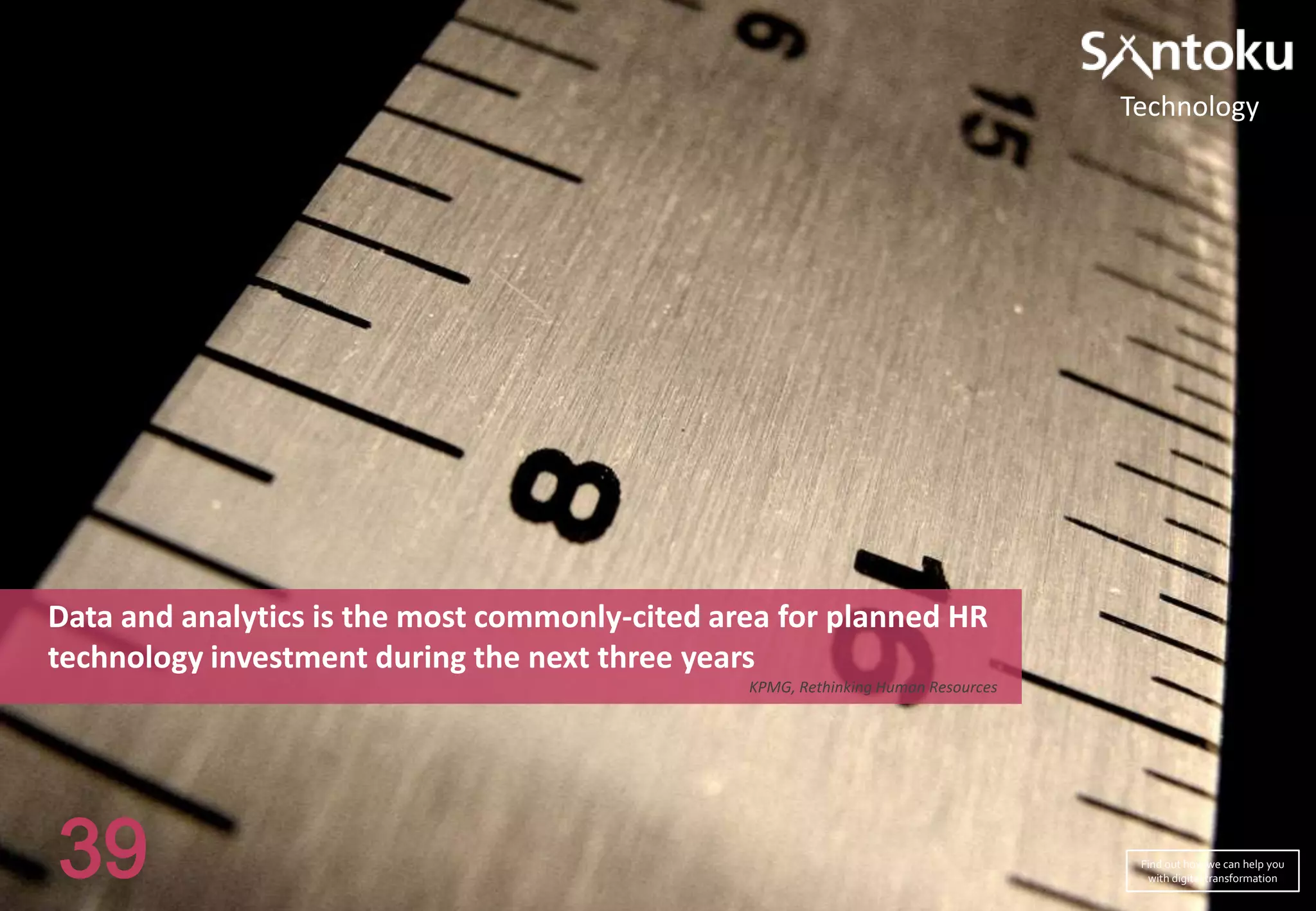 Technology

Data and analytics is the most commonly-cited area for planned HR
technology investment during the next three years
KPMG, Rethinking Human Resources

39

Find out how we can help you
with digital transformation

 