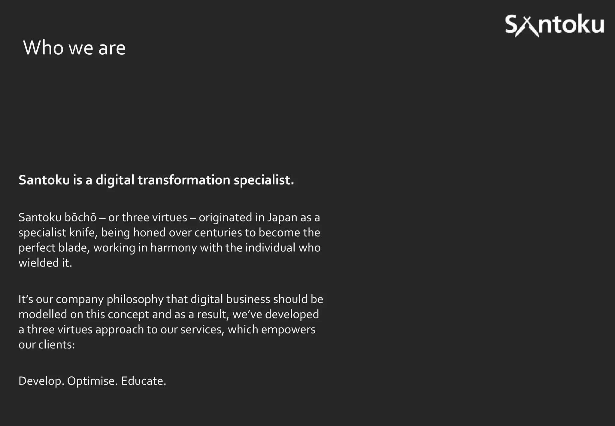Who we are

Santoku is a digital transformation specialist.
Santoku bōchō – or three virtues – originated in Japan as a
specialist knife, being honed over centuries to become the
perfect blade, working in harmony with the individual who
wielded it.
It’s our company philosophy that digital business should be
modelled on this concept and as a result, we’ve developed
a three virtues approach to our services, which empowers
our clients:
Develop. Optimise. Educate.

 