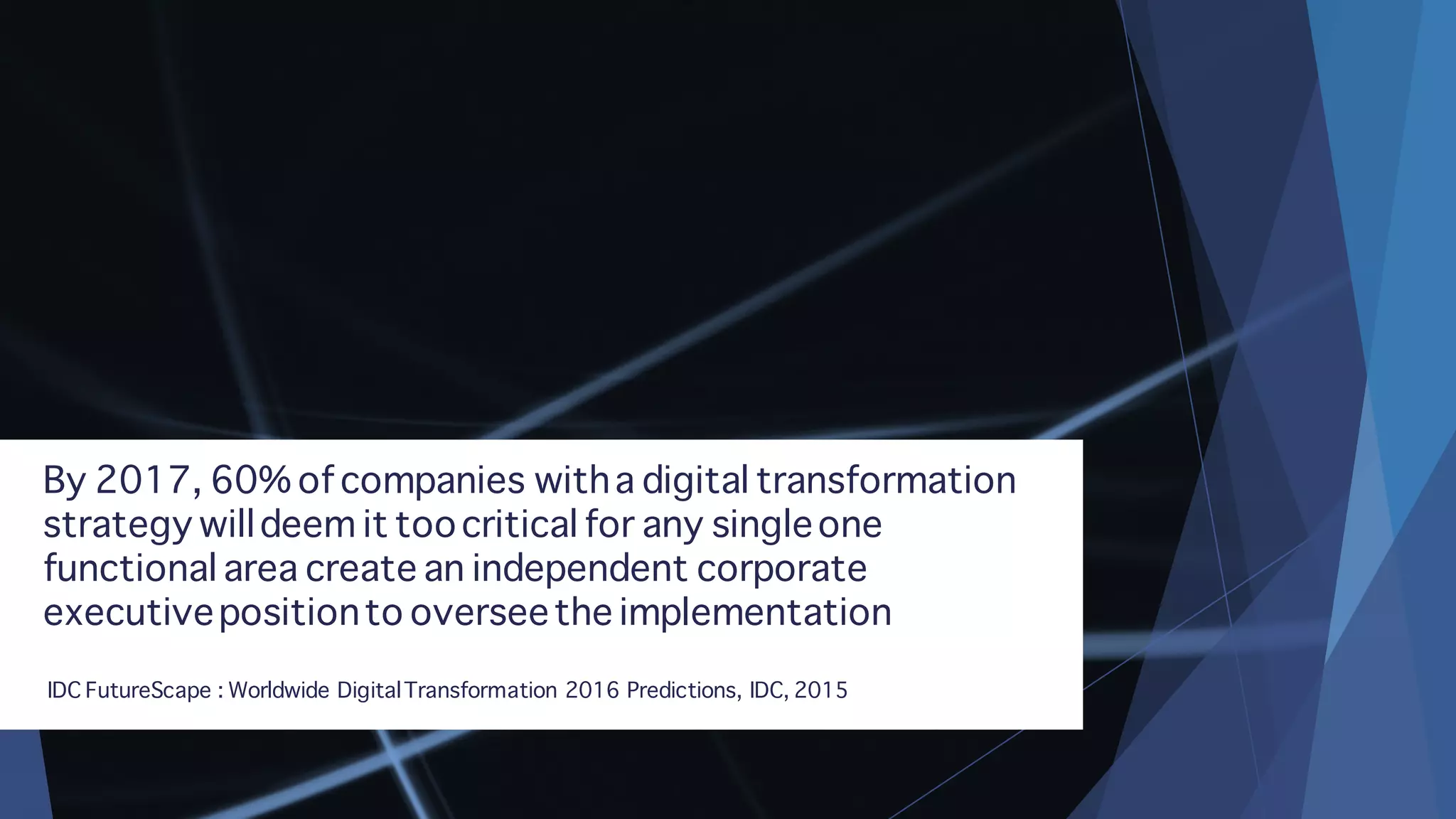 By 2017, 60% of companies witha digital transformation
strategy willdeem it toocritical for any singleone
functional area create an independent corporate
executivepositionto overseethe implementation
IDC FutureScape : Worldwide DigitalTransformation 2016 Predictions, IDC, 2015
 