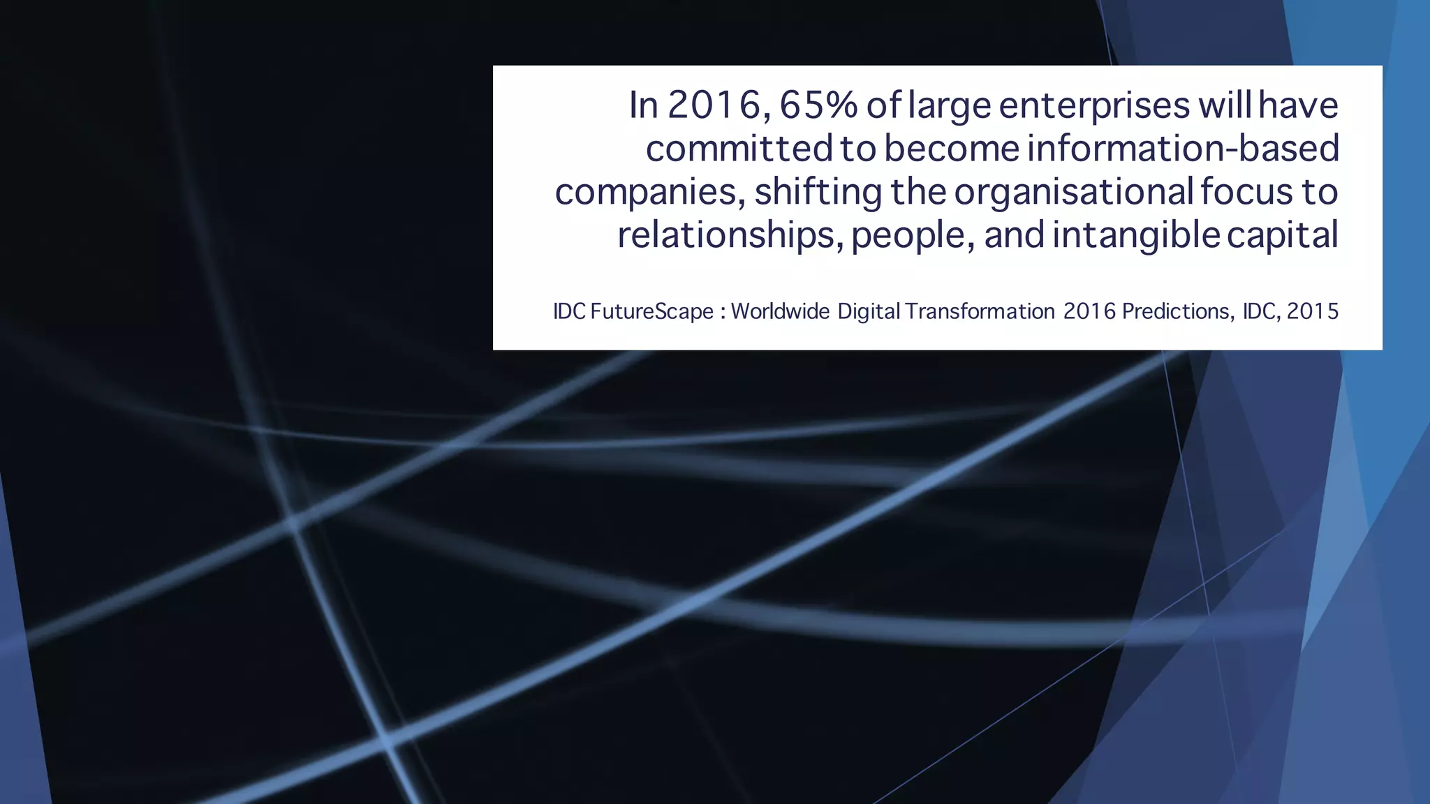 In 2016, 65% oflarge enterprises willhave
committedto become information-based
companies, shifting the organisationalfocus to
relationships, people, and intangiblecapital
IDC FutureScape : Worldwide Digital Transformation 2016 Predictions, IDC, 2015
 