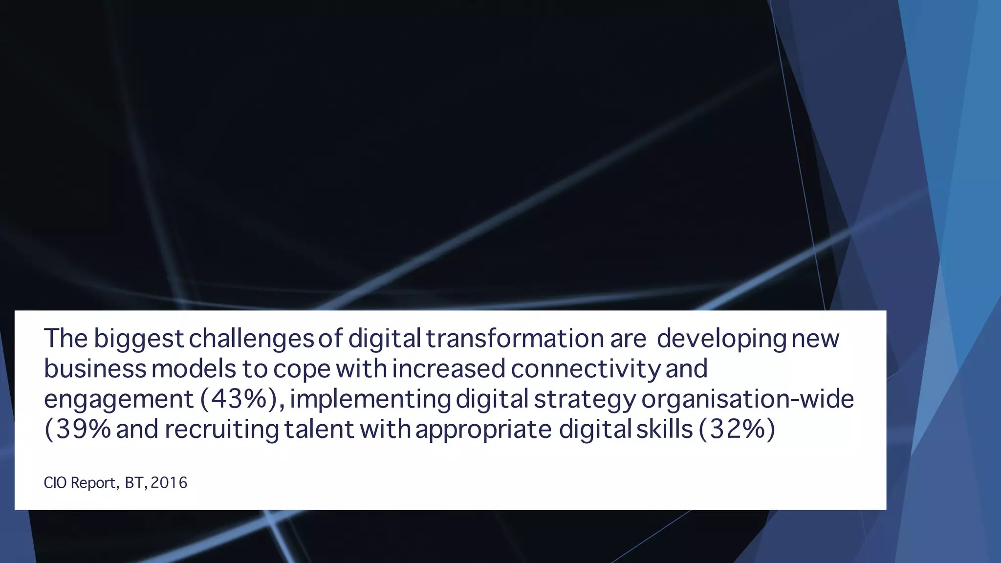 The biggestchallengesof digitaltransformation are developingnew
business models to cope with increased connectivityand
engagement (43%), implementingdigital strategy organisation-wide
(39% and recruitingtalent withappropriate digitalskills (32%)
CIO Report, BT,2016
 