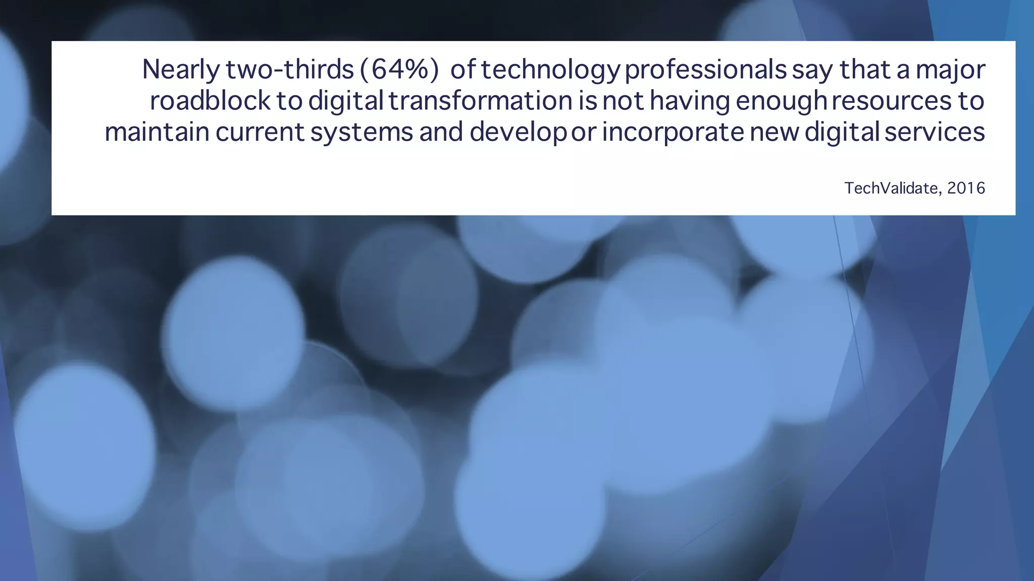 Nearly two-thirds (64%) of technologyprofessionals say that a major
roadblock to digitaltransformation is not having enoughresources to
maintain current systems and developor incorporate new digitalservices
TechValidate, 2016
 