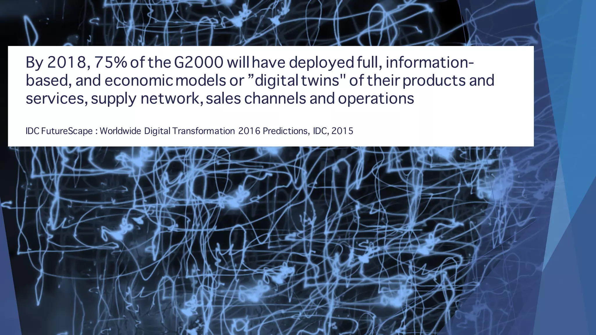 By 2018, 75% of the G2000 willhave deployedfull, information-
based, and economicmodels or ”digitaltwins" of their products and
services, supply network,sales channels and operations
IDC FutureScape : Worldwide Digital Transformation 2016 Predictions, IDC, 2015
 