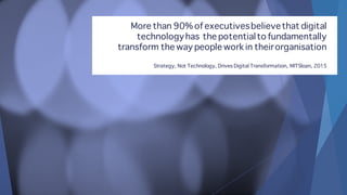 More than 90% of executivesbelievethat digital
technologyhas the potentialto fundamentally
transform the way people work in theirorganisation
Strategy, Not Technology, Drives Digital Transformation, MITSloan, 2015
 