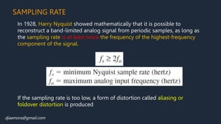 djaamora@gmail.com
SAMPLING RATE
In 1928, Harry Nyquist showed mathematically that it is possible to
reconstruct a band-limited analog signal from periodic samples, as long as
the sampling rate is at least twice the frequency of the highest-frequency
component of the signal.
If the sampling rate is too low, a form of distortion called aliasing or
foldover distortion is produced
If the sampling rate is too low, a form of distortion called aliasing or
foldover distortion is produced
 