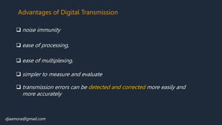 Advantages of Digital Transmission
 noise immunity
 ease of multiplexing,
 ease of processing,
 simpler to measure and evaluate
 transmission errors can be detected and corrected more easily and
more accurately
djaamora@gmail.com
 