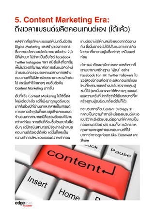 5. Content Marketing Era:

ถึงเวลาแบรนด์ผลิตคอนเทนต์เอง (ได้แล้ว)
หลังจากที่ธุรกิจและแบรนด์หันมาตื่นตัวกับ
Digital Marketing และสร้างช่องทางการ
สื่อสารบนโลกออนไลน์มากมายในช่วง 2-3
ปีที่ผ่านมา ไม่ว่าจะเป็นเว็บไซต์ Facebook
Twitter Instagram ฯลฯ หนึ่งในสิ่งที่เราเร3่ม
เห็นในช่วงปีที่ผ่านมาคือการเร3่มแนวคิดใหม่
ว่าแบรนด์ควรจะมองหาแนวทางการสร้าง
คอนเทนต์ที่ไม่ใช่การโฆษณาขายของอีกต่อ
ไป และนั่นทำให้หลายๆ คนตื่นตัวกับ
Content Marketing มากขF้น
อันที่จร3ง Content Marketing ไม่ใช่เรX่อง
ใหม่แต่อย่างใด แต่ที่เพิ่งมาถูกพูดถึงเยอะ
มากในช่วงปีที่ผ่านมาและกลายเป็นเทรนด์
การตลาดปัจจTบันก็เพราะธุรกิจและแบรนด์
จำนวนมากสามารถมีสื่อของตัวเองได้ง่าย
กว่าแต่ก่อน จากเดิมที่ต้องซX้อโฆษณาในสื่อ
อื่นๆ แต่ปัจจTบันสามารถมีช่องทางนำเสนอ
คอนเทนต์ตัวเองได้แล้ว แต่นั่นก็เลยเป็น
ความท้าทายใหม่ของแบรนด์ว่าจะทำคอน

เทนต์อย่างไรให้คนสนใจและอยากติดตาม
กัน ซF่งนั่นอาจจะไม่ได้ไปในแนวทางการคิด
โฆษณาที่แทรกอยู่ในสื่อต่างๆ เหมือนแต่
ก่อน
คำถามน่าคิดของนักการตลาดหลังจากที่
เราพยายามสร้างฐาน “ผู้ชม” อย่าง
Facebook Fan และ Twitter Followers ใน
ช่วงสองปีก่อนคือเราจะผลิตคอนเทต์แบบ
ไหนที่จะสามารถสร้างประโยชน์จากกลุ่มผู้
ชมนี้ได้ (และนั่นอาจจะทำให้หลายๆ แบรนด์
พบความจร3งที่น่ากลัวว่าได้เดินกลยุทธ์ที่จะ
สร้างฐานผู้ชมผิดมาตั้งแต่ต้นก็ได้)
กระบวนการคิด Content Strategy จะ
กลายเป็นความท้าทายใหม่ของแบรนด์และเอ
เยนซb่ว่าจะดึงตัวแบรนด์ออกมาให้กลายเป็น
คอนเทนต์ได้อย่างไร รวมทั้งการว3เคราะห์
คุณภาพและมูลค่าของคอนเทนต์ที่ไป
มากกว่าการดูแค่ยอด Like Comment และ
Share

 