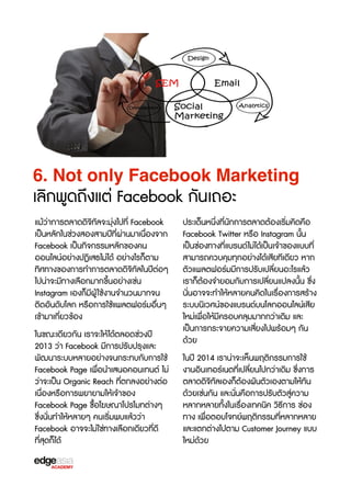 6. Not only Facebook Marketing

เลิกพูดถึงแต่ Facebook กันเถอะ
แม้ว่าการตลาดดิจ3ทัลจะมุ่งไปที่ Facebook
เป็นหลักในช่วงสองสามปีที่ผ่านมาเนื่องจาก
Facebook เป็นกิจกรรมหลักของคน
ออนไลน์อย่างปฏิเสธไม่ได้ อย่างไรก็ตาม
ทิศทางของการทำการตลาดดิจ3ทัลในปีต่อๆ
ไปน่าจะมีทางเลือกมากขF้นอย่างเช่น
Instagram เองก็มีผู้ ใช้งานจำนวนมากจน
ติดอันดับโลก หรXอการใช้แพลตฟอร์มอื่นๆ
เข้ามาเกี่ยวข้อง
ในขณะเดียวกัน เราจะให้ได้ตลอดช่วงปี
2013 ว่า Facebook มีการปรับปรุงและ
พัฒนาระบบหลายอย่างจนกระทบกับการใช้
Facebook Page เพื่อนำเสนอคอนเทนต์ ไม่
ว่าจะเป็น Organic Reach ที่ตกลงอย่างต่อ
เนื่องหรXอการพยายามให้เจ้าของ
Facebook Page ซX้อโฆษณาโปรโมทต่างๆ
ซF่งนั่นทำให้หลายๆ คนเร3่มพบแล้วว่า
Facebook อาจจะไม่ใช่ทางเลือกเดียวที่ดี
ที่สุดก็ได้

ประเด็นหนึ่งที่นักการตลาดต้องเร3่มคิดคือ
Facebook Twitter หรXอ Instagram นั้น
เป็นช่องทางที่แบรนด์ไม่ได้เป็นเจ้าของแบบที่
สามารถควบคุมทุกอย่างได้เสียทีเดียว หาก
ตัวแพลตฟอร์มมีการปรับเปลี่ยนอะไรแล้ว
เราก็ต้องจำยอมกับการเปลี่ยนแปลงนั้น ซF่ง
นั่นอาจจะทำให้หลายคนคิดในเรX่องการสร้าง
ระบบนิเวศน์ของแบรนด์บนโลกออนไลน์เสีย
ใหม่เพื่อให้มีครอบคลุมมากกว่าเดิม และ
เป็นการกระจายความเสี่ยงไปพร้อมๆ กัน
ด้วย
ในปี 2014 เราน่าจะเห็นพฤติกรรมการใช้
งานอินเทอร์เนตที่เปลี่ยนไปกว่าเดิม ซF่งการ
ตลาดดิจ3ทัลเองก็ต้องผันตัวเองตามให้ทัน
ด้วยเช่นกัน และนั่นคือการปรับตัวสู่ความ
หลากหลายทั้งในเรX่องเทคนิค ว3ธbการ ช่อง
ทาง เพื่อตอบโจทย์พฤติกรรมที่หลากหลาย
และแตกต่างไปตาม Customer Journey แบบ
ใหม่ด้วย

 