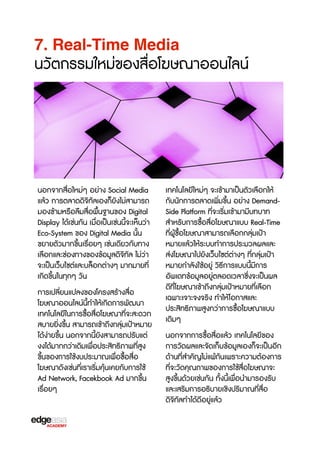 7. Real-Time Media

นวัตกรรมใหม่ของสื่อโฆษณาออนไลน์

นอกจากสื่อใหม่ๆ อย่าง Social Media
แล้ว การตลาดดิจ3ทัลเองก็ยังไม่สามารถ
มองข้ามหรXอลืมสื่อพื้นฐานของ Digital
Display ได้เช่นกัน เมื่อเป็นเช่นนี้จะเห็นว่า
Eco-System ของ Digital Media นั้น
ขยายตัวมากขF้นเรX่อยๆ เช่นเดียวกับทาง
เลือกและช่องทางของข้อมูลดิจ3ทัล ไม่ว่า
จะเป็นเว็บไซต์และบล็อกต่างๆ มากมายที่
เกิดขF้นในทุกๆ วัน
การเปลี่ยนแปลงของโครงสร้างสื่อ
โฆษณาออนไลน์นี้ทำให้เกิดการพัฒนา
เทคโนโลยีในการซX้อสื่อโฆษณาที่จะสะดวก
สบายยิ่งขF้น สามารถเข้าถึงกลุ่มเป้าหมาย
ได้ง่ายขF้น นอกจากนี้ยังสามารถปรับแต่
งงได้มากกว่าเดิมเพื่อประสิทธ3ภาพที่สูง
ขF้นของการใช้งบประมาณเพื่อซX้อสื่อ
โฆษณาดังเช่นที่เราเร3่มคุ้นเคยกับการใช้
Ad Network, Facekbook Ad มากขF้น
เรX่อยๆ

เทคโนโลยีใหม่ๆ จะเข้ามาเป็นตัวเลือกให้
กับนักการตลาดเพิ่มขF้น อย่าง DemandSide Platform ที่จะเร3่มเข้ามามีบทบาท
สำหรับการซX้อสื่อโฆษณาแบบ Real-Time
ที่ผู้ซX้อโฆษณาสามารถเลือกกลุ่มเป้า
หมายแล้วให้ระบบทำการประมวลผลและ
ส่งโฆษณาไปยังเว็บไซต์ต่างๆ ที่กลุ่มเป้า
หมายกำลังใช้อยู่ ว3ธbการแบบนี้มีการ
อัพเดทข้อมูลอยู่ตลอดเวลาซF่งจะเป็นผล
ดีที่โฆษณาเข้าถึงกลุ่มเป้าหมายที่เลือก
เฉพาะเจาะจงจร3ง ทำให้ โอกาสและ
ประสิทธ3ภาพสูงกว่าการซX้อโฆษณาแบบ
เดิมๆ
นอกจากการซX้อสื่อแล้ว เทคโนโลยีของ
การวัดผลและจัดเก็บข้อมูลเองก็จะเป็นอีก
ด้านที่สำคัญไม่แพ้กันเพราะความต้องการ
ที่จะวัดคุณภาพของการใช้สื่อโฆษณาจะ
สูงขF้นด้วยเช่นกัน ทั้งนี้เพื่อนำมารองรับ
และเสร3มการอธ3บายเช3งปร3มาณที่สื่อ
ดิจ3ทัลทำได้ดีอยู่แล้ว

 