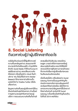 8. Social Listening

ถึงเวลาล่วงรู้ว่าผู้บร3โภคเขา​​คิดอะไร
คงไม่มียุคไหนก่อนหน้านี้ที่ผู้บร3โภคจะแชร์
ความเห็นและข้อมูลต่างๆ ของพวกเขาให้
สามารถเข้าถึงกันได้แบบฟรbๆ เท่ายุคดิจ3ทัล
อีกแล้ว Social Media ทำให้คนจำนวนมาก
แชร์เรX่องราวต่างๆ แลกเปลี่ยนความคิด
เห็นในทุกๆ เรX่องตั้งแต่ข่าว เทรนด์ สินค้า
บร3การ ฯลน ซF่งนั่นก็ไม่ต่างจาก Market
Research ที่สามารถหาอ่านได้ตามเว็บ
บอร์ดทั่วไป ใน Timeline Twitter หรXอใน
บล็อกต่างๆ
ข้อมูลความคิดเห็นของผู้บร3โภคเหล่านี้ล้วน
เป็นประโยชน์กับธุรกิจในหลายๆ ด้านตั้งแต่
การดูสถานะของธุรกิจในสายตาของผู้
บร3โภค การรวบรวมความคิดเห็นทั้งด้านติ

และชมเพื่อนำไปปรับปรุง ตลอดไปจน
Insight บางอย่างที่นักการตลาดหรXอผู้
พัฒนาผลิตภัณฑ์สามารถนำไปใช้ต่อได้
และรวมไปถึงการรู้ทันสถานการณ์ร้ายแรง
ที่อาจจะเกิดขF้นหากผู้บร3โภคเร3่มก่อหวอด
โจมตีแบรนด์บนโลกออนไลน์
เมื่อเป็นเช่นนี้แล้ว เครX่องมืออย่าง Social
Listening จFงกลายเป็นกุญแจสำคัญที่จะ
ช่วยนักการตลาดในการรวบข้อมูลเหล่านี้
และอัพเดทให้อย่างต่อเนื่อง เพื่อที่นักการ
ตลาดจะสามารถนำข้อมูลเหล่านี้ไปว3เคราะห์
ได้อย่างทันท่วงที และนั่นทำให้ Social
Listening จะเป็นเครX่องมือสำคัญที่มองข้าม
ไม่ได้ ในปี 2014 เลยทีเดียว

 