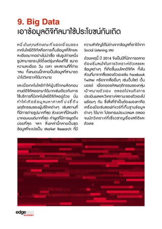 9. Big Data

เอาข้อมูลดิจ3ทัลมาใช้ประโยชน์กันเถิด
หนึ ่ ง ในคุ ณ ลั ก ษณะที ่ ย อดเยี ่ ย มของ
เทคโนโลยีดิจ3ทัลคือการเก็บข้อมูลที่ลึกและ
ละเอียดมากอย่างไม่น่าเชX่อ เช่นรูปถ่ายหนึ่ง
รูปสามารถระบุได้ตั้งแต่รุ่นกล้องที่ใช้ ขนาด
ความละเอียด วัน เวลา และสถานที่ที่ถ่าย
ฯลน ทั้งหมดนนี้กลายเป็นข้อมูลที่สามารถ
นำไปว3เคราะห์ได้มากมาย
และเมื่อเทคโนโลยีทำให้ผู้บร3โภคผลิตคอน
เทนต์ดิจ3ทัลออกมาได้มากเช่นเดียวกับการ
ใช้บร3การที่มีเทคโนโลยีดิจ3ทัลอยู่ด้วย นั่น
ทำให้ เ กิ ด ข้ อ มู ล มหาศาลที ่ บ ่ ง ชb ้ ถ ึ ง
พฤติกรรมของผู้บร3โภคต่างๆ เช่นสถานที่
ที่มีการถ่ายรูปมากที่สุด ช่วงเวลาที่มีคนเข้า
มาคอมเมนต์มากที่สุด คำพูดที่มีการพูดถึง
บ่อยที่สุด ฯลฯ สิ่งเหล่านี้กลายเป็นชุด
ข้อมูลที่จะแปรเป็น Market Research ที่มี

ความสำคัญได้ไม่ต่างจากข้อมูลที่เราได้จาก
Social Listening เลย
ด้วยเหตุนี้ ปี 2014 จFงเป็นปีที่นักการตลาด
ต้ อ งเร3 ่ ม สนใจในการว3 เ คราะห์ ต ั ว เลขและ
ข้อมูลต่างๆ ที่เกิดขF้นบนโลกดิจ3ทัล ทั้งใน
ส่วนที่มาจากสื่อของตัวเองเช่น Facebook
Twitter หรXอจากสื่ออื่นๆ เช่นเว็บไซต์ เว็บ
บอรด์ เพื่อถอดรหัสพฤติกรรมของกลุ่ม
เป้ า หมายตั ว เอง ตลอดไปจนถึ ง การ
ประเมินผลและว3เคราะห์สถานะของตัวเองไป
พร้อมๆ กัน ซF่งสิ่งที่จำเป็นต้องมองหาคือ
เครX่องมือเช่นซอฟท์แวร์ที่เก็บฐานข้อมูล
ต่างๆ ได้มาก โปรแกรมประมวลผล ตลอด
จนนักว3เคราะห์ที่เชb่ยวชาญเรX่องสถิติและ
ตัวเลข

 