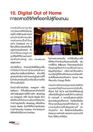 10. Digital Out of Home

การตลาดดิจ3ทัลที่ออกไปสู่ท้องถนน
จากเดิ ม ที ่ เ ราอาจจะคิ ด
ว่าการตลาดดิจ3ทัลนั้นเน้น
อยู่ที่การใช้คอมพิวเตอร์
และแม้ จ ะมี บ ร3 ก ารบนอิ น
เทอร์ เ นตจนเป็ น ที ่ น ิ ย ม
อย่าง Facebook เอง ผู้
ใช้งานก็ยังคงต้องติดล็อค
อยู่หน้าคอมพิวเตอร์ ซF่ง
นั ่ น ทำให้ แ คมเปญต่ า งๆ
ถูกดีไซน์ให้ ใช้งานผ่านหน้า
จอเสี ย ส่ ว นใหญ่ เช่ น Facebook
Application
อย่างไรก็ตาม ด้วยเทคโนโลยีที่พัฒนาขF้น
ทำให้ ข ้ อ จำกั ด เหล่ า นี ้ ล ดลงไปเรX ่ อ ยๆ
พร้อมกับการเพิ่มเทคนิคใหม่ๆ เข้ามาให้มี
ลูกเล่นสำหรับการทำแคมเปญในสถานที่ที่
ไม่จำเอินเทอร์เนตป็นว่าต้องเป็นบ้านหรXอ
ที่ทำงานอีกต่อไป
ตัวอย่างที่น่าสนใจเช่น Instaprint หรXอ
Selfiprint ที่เป็นฝีมือของคนไทยโดยให้
บร3การพิมพ์รูปภาพที่มีการติด #hashtag
บน Instagram หรXอ Social Media อื่นๆ
เพื่อให้คนที่เข้าร่วมงานอีเวนท์ ได้สนุกกับ
การถ่ายรูปและติด #hashtag เพื่อแชร์บน
Social Media นั่นทำให้เห็นว่าลูกเล่นของ
การทำแคมเปญ Outdoor สามารถผนวก
ดิจ3ทัลเข้าไปได้มากกว่าแต่ก่อน

ในต่างประเทศเองนั้น เราก็เร3่มเห็นการใช้
ดิจ3ทัลมาทำอะไรบนท้องถนนบ่อยขF้น เช่น
การใช้ป้าย Billboard ที่ตอบสนองกับมือ
ถื อ ของผู ้ ใ ช้ แ ละทำการเปลี ่ ย นป้ า ยตาม
ข้อมูลที่ถูกส่งมา หรXอการทำโครงสร้าง
ขนาดใหญ่ที่ให้คนได้ส่งคอนเทนต์ของตัว
เองไปขF้นแสดงร่วมกันอย่าง Social Tree
ที่สนามบิน Changi เป็นต้น
เทรนด์การคิดแคมเปญการตลาดดิจ3ทัล
แบบออกไปสู ่ ท ้ อ งถนนคงจะมี เ พิ ่ ม ขF ้ น
เรX่อยๆ ในปี 2014 เพราะโลกดิจ3ทัลของผู้
บร3โภคไม่ได้อยู่ ในบ้านหรXอที่ทำงานอีกต่อ
ไป หน้าจอที่ 3 กลายเป็นช่องทางเข้าถึง
อินเทอร์เนตทุกที่ทุกเวลา โทรศัพท์มือถือ
ก็สามารถเป็นอุปกรณ์ที่ทำสิ่งต่างๆ ได้
มากมายเช่นการเก็บข้อมูลสถานที่ นับ
จำนวนก้าว ฯลฯ ซF่งนั่นกลายเป็นเครX่อง
มือของการคิดสร้างสรรค์การตลาดว3ธb
ใหม่ๆ ได้อีกมากทีเดียว

 