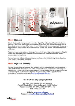 About Edge Asia
Edge is the only advertising network born in the Digital Age of Southeast Asia. Our heritage is
here in our region. We are founded by entrepreneurs who have built businesses for the unique
demands of consumers and global brand owners in the markets where we operate. We are not a
legacy network trying to force ﬁt old-world thinking into the high growth, early adopter markets
of SE Asia.
We combine a street-smart understanding of our region’s vast and growing population of digital
citizens with deep executional expertise in disciplines across the entire landscape of paid,
earned and owned platforms.
We now have over 450 specialists working out of oﬃces in Ho Chi Minh City, Hanoi, Bangkok,
Kuala Lumpur, Jakarta and Singapore.

About Edge Asia Academy
We have worked really hard over the past ten years to grow our expertise in the digital industry.
EDGE ASIA ACADEMY has been born out of our desire to share our combined knowledge and
experience of the ever changing digital landscape. Through our learning centre, we hope to help
educate and guide you to meet the digital challenges of today and the opportunities of
tomorrow. (for more information, visit: http://academy.edge-asia.com )

The New Media Edge Company Limited
946 Dusit Thani Building, 8th ﬂoor, Unit 801,
Rama IV Road., Silom, Bangrak, Bangkok, 10500 Thailand
Telephone: +(662) 237-2737, +(662) 237-2737 (-41)
Fax: +(662) 237 2742
Website: www.edge-asia.com
Facebook: www.facebook.com/EdgeThailand

 