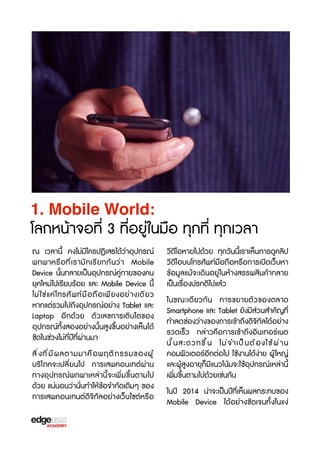 1. Mobile World:

โลกหน้าจอที่ 3 ที่อยู่ในมือ ทุกที่ ทุกเวลา
ณ เวลานี้ คงไม่มีใครปฏิเสธได้ว่าอุปกรณ์
พกพาหรX อ ที ่ เรามัก เรbย กกันว่า Mobile
Device นั้นกลายเป็นอุปกรณ์คู่กายของคน
ยุคใหม่ไปเรbยบร้อย และ Mobile Device นี้
ไม่ ใ ช่ แ ค่ โ ทรศั พ ท์ ม ื อ ถื อ เพี ย งอย่ า งเดี ย ว
หากแต่รวมไปถึงอุปกรณ์อย่าง Tablet และ
Laptop อีกด้วย ตัวเลขการเติบโตของ
อุปกรณ์ทั้งสองอย่างนั้นสูงขF้นอย่างเห็นได้
ชัดในช่วงไม่กี่ปีที่ผ่านมา
สิ ่ ง ที ่ ม ี ผ ลตามมาคื อ พฤติ ก รรมของผู ้
บร3โภคจะเปลี่ยนไป การเสพคอนเทต์ผ่าน
ทางอุปกรณ์พกพาเหล่านี้จะเพิ่มขF้นตามไป
ด้วย แน่นอนว่านั่นทำให้ข้อจำกัดเดิมๆ ของ
การเสพคอนเทนต์ดิจ3ทัลอย่างเว็บไซต์หรXอ

วbดีโอหายไปด้วย ทุกวันนี้เราเห็นการดูคลิป
วbดีโอบนโทรศัพท์มือถือหรXอการเปิดเว็บหา
ข้อมูลแม้จะเดินอยู่ในห้างสรรพสินค้ากลาย
เป็นเรX่องปรกติไปแล้ว
ในขณะเดียวกัน การขยายตัวของตลาด
Smartphone และ Tablet ยังมีส่วนสำคัญที่
ทำลดช่องว่างของการเข้าถึงดิจ3ทัลได้อย่าง
รวดเร็ว กล่าวคือการเข้าถึงอินเทอร์เนต
นั ้ น สะดวกขF ้ น ไม่ จ ำเป็ น ต้ อ งใช้ ผ ่ า น
คอมพิวเตอร์อีกต่อไป ใช้งานได้ง่าย ผู้ ใหญ่
และผู้สูงอายุก็มีแนวโน้มจะใช้อุปกรณ์เหล่านี้
เพิ่มขF้นตามไปด้วยเช่นกัน
ในปี 2014 น่าจะเป็นปีที่เห็นผลกระทบของ
Mobile Device ได้อย่างชัดเจนทั้งในแง่

 