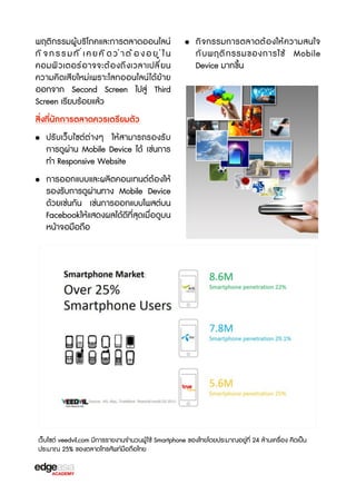 พฤติกรรมผู้บร3โภคและการตลาดออนไลน์
กิจกรรมที่เคยคิดว่าต้องอยู่ใน
คอมพิ ว เตอร์ อ าจจะต้ อ งถึ ง เวลาเปลี ่ ย น
ความคิดเสียใหม่เพราะโลกออนไลน์ ได้ย้าย
ออกจาก Second Screen ไปสู่ Third
Screen เรbยบร้อยแล้ว

• กิ จ กรรมการตลาดต้ อ งให้ ค วามสนใจ
กั บ พฤติ ก รรมของการใช้ Mobile
Device มากขF้น

สิ่งที่นักการตลาดควรเตร2ยมตัว
• ปรับเว็บไซต์ต่างๆ ให้สามารถรองรับ
การดูผ่าน Mobile Device ได้ เช่นการ
ทำ Responsive Website
• การออกแบบและผลิตคอนเทนต์ต้องให้
รองรับการดูผ่านทาง Mobile Device
ด้วยเช่นกัน เช่นการออกแบบโพสต์บน
Facebookให้แสดงผลได้ดีที่สุดเมื่อดูบน
หน้าจอมือถือ

เว็บไซต์ veedvil.com มีการรายงานจำนวนผู้ ใช้ Smartphone ของไทยโดยประมาณอยู่ที่ 24 ล้านเครX่อง คิดเป็น
ประมาณ 25% ของตลาดโทรศัพท์มือถือไทย

 