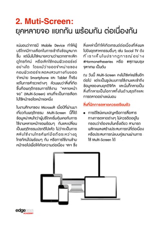 2. Muti-Screen:

ยุคหลายจอ แยกกัน พร้อมกัน ต่อเนื่องกัน
แน่นอนว่าการมี Mobile Device ทำให้ผู้
บร3โภคมีทางเลือกในการเข้าถึงข้อมูลมาก
ขF้น แต่นั่นไม่ใช่หมายความว่าพวกเขาจะเลิก
ดู โ ทรทั ศ น์ หรX อ เลิ ก ใช้ ค อมพิ ว เตอร์ แ ต่
อย่ า งใด โดยแม้ ว ่ า ยอดจำหน่ า ยของ
คอมพิ ว เตอร์ จ ะลดลงสวนทางกั บ ยอด
จำหน่าย Smartphone และ Tablet ก็จร3ง
แต่ในการสำรวจต่างๆ ล้วนพบว่าสิ่งที่เกิด
ขF้นคือพฤติกรรมการใช้งาน “หลายหน้า
จอ” (Multi-Screen) แทนที่จะเป็นการเลือก
ไปใช้หน้าจอใดหน้าจอหนึ่ง
ในงานศึกษาของ Microsoft เมื่อปีที่ผ่านมา
เกี่ยวกับพฤติกรรม Multi-Screen นี้ก็ได้
ข้อมูลน่าสนใจว่าผู้บร3โภคเร3่มคุ้นเคยกับการ
ใช้งานหลายหน้าจอพร้อมๆ กันและเปลี่ยน
เป็นพฤติกรรมปรกติไปแล้ว ไม่ว่าจะเป็นการ
สลั บ ใช้ ง านโทรศั พ ท์ ม ื อ ถื อ ระหว่ า งดู
โทรทัศน์ไปพร้อมๆ กัน หรXอการใช้งานข้าม
หน้าจอไปเพื่อให้เกิดความต่อเนื่อง ฯลฯ ซF่ง

สิ่งเหล่านี้ทำให้เกิดเทรนด์ต่อเนื่องที่ส่งผล
ไปยังอุตสาหกรรมอื่นๆ เช่น Social TV ดัง
ที่เราเห็นในปรากฏการณ์อย่าง
#Hormonetheseries หรXอ #สุภาพบรุษ
จTฑาเทพ เป็นต้น
ณ วันนี้ Multi-Screen คงไม่ใช่แค่แฟชั่นอีก
ต่อไป แต่จะเป็นรูปแบบการใช้งานและเข้าถึง
ข้อมูลของคนยุคดิจ3ทัล และนั่นก็กลายเป็น
สิ ่ ง ที ่ ก ลายเป็ น โอกาสทั ้ ง ในด้ า นธุ ร กิ จ และ
การตลาดอย่างแน่นอน
สิ่งที่นักการตลาดควรเตร2ยมตัว
• การดีไซน์แคมเปญหรXอการสื่อสาร
ทางการตลาดต่างๆ ไม่ควรติดอยู่ใน
กรอบว่าต้องจบในครั้งเดียว สามารถ
พลิกแพลงสร้างประสบการณ์ที่ต่อเนื่อง
หรXอประสบการณ์แบบคู่ขนานผ่านการ
ใช้ Multi-Screen ได้

 
